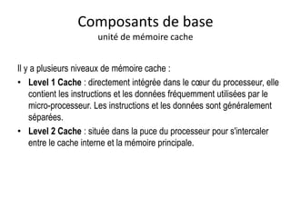 Il y a plusieurs niveaux de mémoire cache :
• Level 1 Cache : directement intégrée dans le cœur du processeur, elle
contient les instructions et les données fréquemment utilisées par le
micro-processeur. Les instructions et les données sont généralement
séparées.
• Level 2 Cache : située dans la puce du processeur pour s'intercaler
entre le cache interne et la mémoire principale.
Composants de base
unité de mémoire cache
 