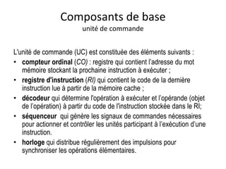 L'unité de commande (UC) est constituée des éléments suivants :
• compteur ordinal (CO) : registre qui contient l’adresse du mot
mémoire stockant la prochaine instruction à exécuter ;
• registre d'instruction (RI) qui contient le code de la dernière
instruction lue à partir de la mémoire cache ;
• décodeur qui détermine l'opération à exécuter et l’opérande (objet
de l’opération) à partir du code de l'instruction stockée dans le RI;
• séquenceur qui génère les signaux de commandes nécessaires
pour actionner et contrôler les unités participant à l’exécution d’une
instruction.
• horloge qui distribue régulièrement des impulsions pour
synchroniser les opérations élémentaires.
Composants de base
unité de commande
 