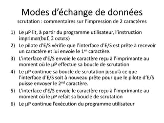 Modes d’échange de données
scrutation : commentaires sur l’impression de 2 caractères
1) Le µP lit, à partir du programme utilisateur, l’instruction
imprimer(buf, 2 octets)
2) Le pilote d’E/S vérifie que l’interface d’E/S est prête à recevoir
un caractère et lui envoie le 1er caractère.
3) L’interface d’E/S envoie le caractère reçu à l’imprimante au
moment où le µP effectue sa boucle de scrutation
4) Le µP continue sa boucle de scrutation jusqu’à ce que
l’interface d’E/S soit à nouveau prête pour que le pilote d’E/S
puisse envoyer le 2nd caractère.
5) L’interface d’E/S envoie le caractère reçu à l’imprimante au
moment où le µP refait sa boucle de scrutation
6) Le µP continue l’exécution du programme utilisateur
 