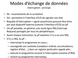 Modes d’échange de données
interruption : principe
• Pb : inconvénients de la scrutation
• Sol : permettre à l’interface d’E/S de signaler son état
• Requête d’interruption = signal asynchrone pouvant être émis
par tout dispositif externe (comme l’interface d’E/S) au µP.
• Un µP possède, en général, une seule ligne IRQ (Interrupt
Request) partagée par tous les périphériques.
• Avant chaque instruction, le µP examine s'il y a eu une IRQ.
• S’il y a IRQ, le µP :
– interrompt le programme en cours ;
– sauvegarde son contexte (compteur ordinal, accumulateurs,
registre d’état, …) dans un registre particulier appelé pile ;
– exécute le programme associé à l'interruption (routine d’IRQ)
– revient au programme interrompu.
 