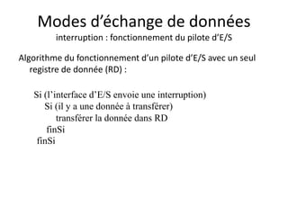 Modes d’échange de données
interruption : fonctionnement du pilote d’E/S
Algorithme du fonctionnement d’un pilote d’E/S avec un seul
registre de donnée (RD) :
Si (l’interface d’E/S envoie une interruption)
Si (il y a une donnée à transférer)
transférer la donnée dans RD
finSi
finSi
 