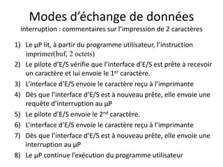 Modes d’échange de données
interruption : commentaires sur l’impression de 2 caractères
1) Le µP lit, à partir du programme utilisateur, l’instruction
imprimer(buf, 2 octets)
2) Le pilote d’E/S vérifie que l’interface d’E/S est prête à recevoir
un caractère et lui envoie le 1er caractère.
3) L’interface d’E/S envoie le caractère reçu à l’imprimante
4) Dès que l’interface d’E/S est à nouveau prête, elle envoie une
requête d’interruption au µP
5) Le pilote d’E/S envoie le 2nd caractère.
6) L’interface d’E/S envoie le caractère reçu à l’imprimante
7) Dès que l’interface d’E/S est à nouveau prête, elle envoie une
interruption au µP
8) Le µP continue l’exécution du programme utilisateur
 