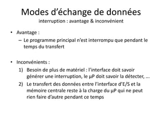 Modes d’échange de données
interruption : avantage & inconvénient
• Avantage :
– Le programme principal n’est interrompu que pendant le
temps du transfert
• Inconvénients :
1) Besoin de plus de matériel : l’interface doit savoir
générer une interruption, le µP doit savoir la détecter, ...
2) Le transfert des données entre l’interface d’E/S et la
mémoire centrale reste à la charge du µP qui ne peut
rien faire d’autre pendant ce temps
 