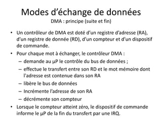 Modes d’échange de données
DMA : principe (suite et fin)
• Un contrôleur de DMA est doté d’un registre d’adresse (RA),
d’un registre de donnée (RD), d’un compteur et d’un dispositif
de commande.
• Pour chaque mot à échanger, le contrôleur DMA :
– demande au µP le contrôle du bus de données ;
– effectue le transfert entre son RD et le mot mémoire dont
l'adresse est contenue dans son RA
– libère le bus de données
– Incrémente l’adresse de son RA
– décrémente son compteur
• Lorsque le compteur atteint zéro, le dispositif de commande
informe le µP de la fin du transfert par une IRQ.
 