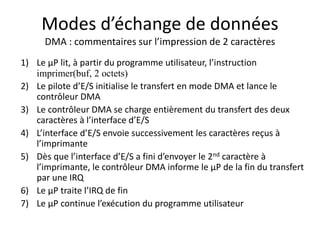 Modes d’échange de données
DMA : commentaires sur l’impression de 2 caractères
1) Le µP lit, à partir du programme utilisateur, l’instruction
imprimer(buf, 2 octets)
2) Le pilote d’E/S initialise le transfert en mode DMA et lance le
contrôleur DMA
3) Le contrôleur DMA se charge entièrement du transfert des deux
caractères à l’interface d’E/S
4) L’interface d’E/S envoie successivement les caractères reçus à
l’imprimante
5) Dès que l’interface d’E/S a fini d’envoyer le 2nd caractère à
l’imprimante, le contrôleur DMA informe le µP de la fin du transfert
par une IRQ
6) Le µP traite l’IRQ de fin
7) Le µP continue l’exécution du programme utilisateur
 