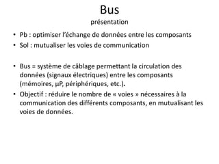 Bus
présentation
• Pb : optimiser l’échange de données entre les composants
• Sol : mutualiser les voies de communication
• Bus = système de câblage permettant la circulation des
données (signaux électriques) entre les composants
(mémoires, µP, périphériques, etc.).
• Objectif : réduire le nombre de « voies » nécessaires à la
communication des différents composants, en mutualisant les
voies de données.
 