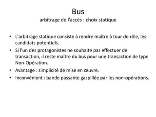 Bus
arbitrage de l’accès : choix statique
• L'arbitrage statique consiste à rendre maître à tour de rôle, les
candidats potentiels.
• Si l'un des protagonistes ne souhaite pas effectuer de
transaction, il reste maître du bus pour une transaction de type
Non-Opération.
• Avantage : simplicité de mise en œuvre.
• Inconvénient : bande passante gaspillée par les non-opérations.
 