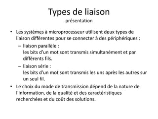 Types de liaison
présentation
• Les systèmes à microprocesseur utilisent deux types de
liaison différentes pour se connecter à des périphériques :
– liaison parallèle :
les bits d’un mot sont transmis simultanément et par
différents fils.
– liaison série :
les bits d’un mot sont transmis les uns après les autres sur
un seul fil.
• Le choix du mode de transmission dépend de la nature de
l'information, de la qualité et des caractéristiques
recherchées et du coût des solutions.
 