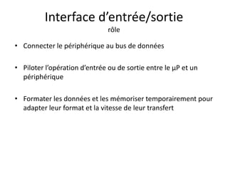 Interface d’entrée/sortie
rôle
• Connecter le périphérique au bus de données
• Piloter l’opération d’entrée ou de sortie entre le µP et un
périphérique
• Formater les données et les mémoriser temporairement pour
adapter leur format et la vitesse de leur transfert
 