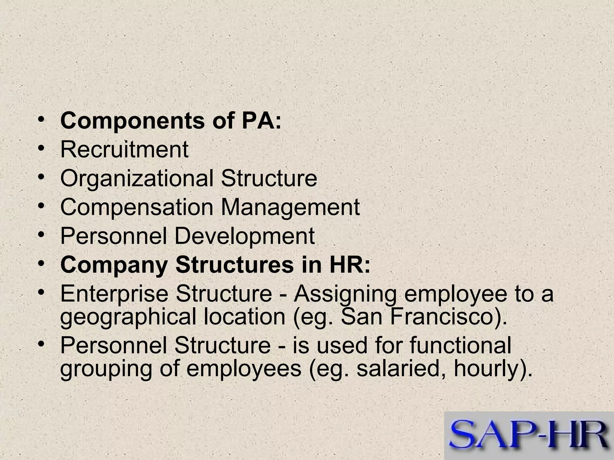 Components of PA:   Recruitment   Organizational Structure  Compensation Management  Personnel Development  Company Structures in HR:    Enterprise Structure - Assigning employee to a geographical location (eg. San Francisco).  Personnel Structure - is used for functional grouping of employees (eg. salaried, hourly).  