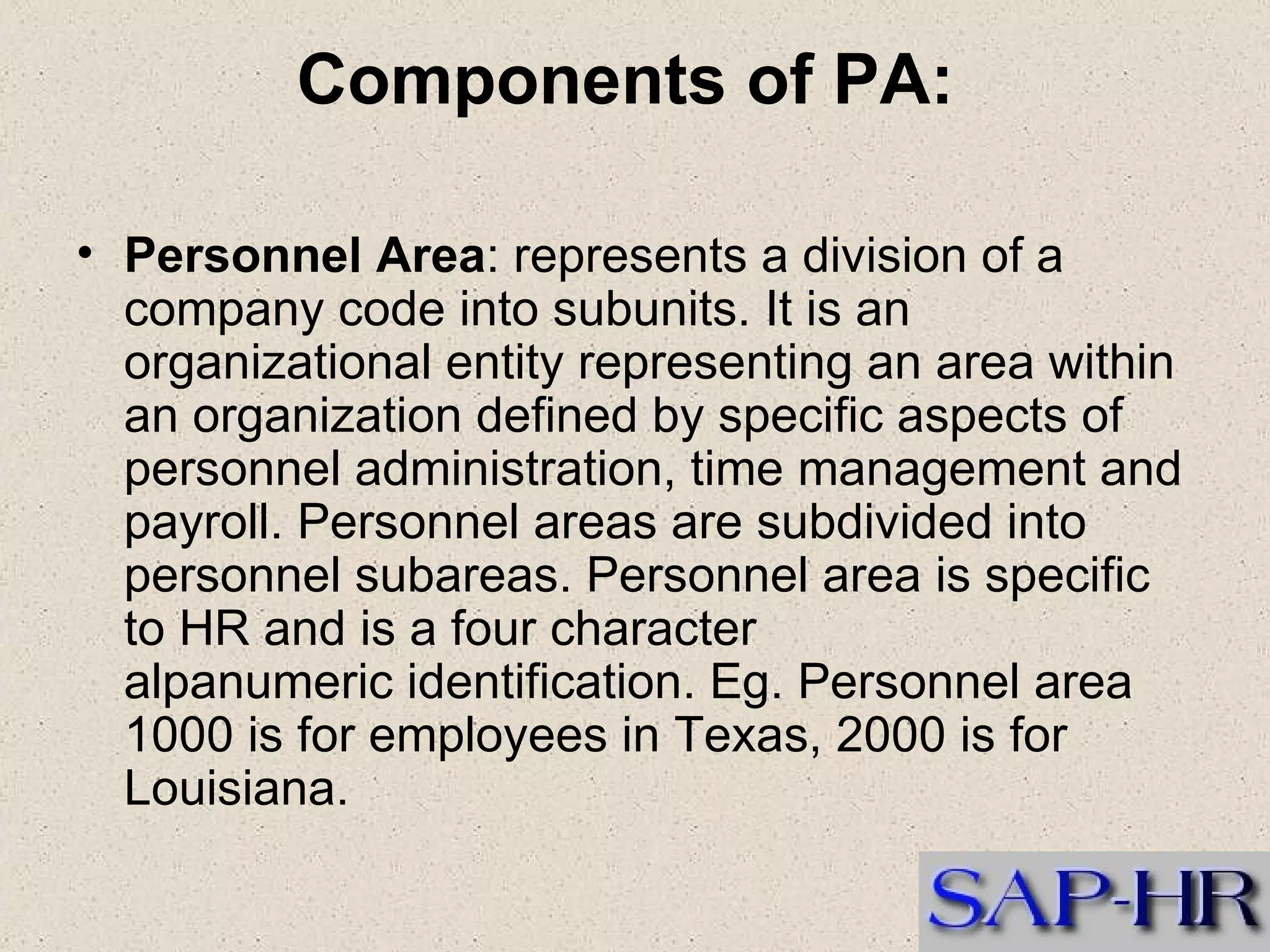 Components of PA:   Personnel Area : represents a division of a company code into subunits. It is an organizational entity representing an area within an organization defined by specific aspects of personnel administration, time management and payroll. Personnel areas are subdivided into personnel subareas. Personnel area is specific to HR and is a four character alpanumeric identification. Eg. Personnel area 1000 is for employees in Texas, 2000 is for Louisiana.   