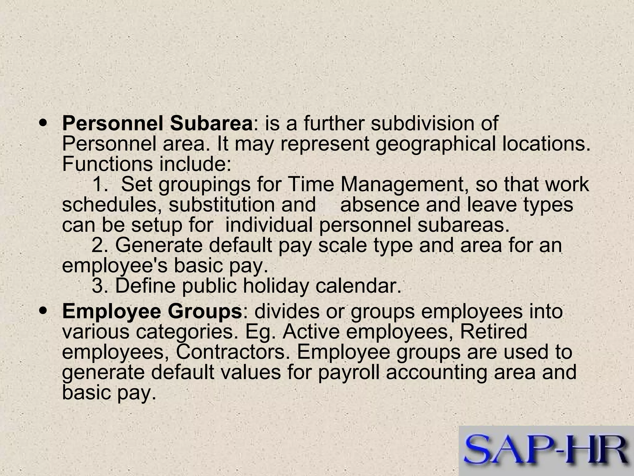 Personnel Subarea : is a further subdivision of Personnel area. It may represent geographical locations. Functions include:       1.  Set groupings for Time Management, so that work schedules, substitution and    absence and leave types can be setup for  individual personnel subareas.       2. Generate default pay scale type and area for an employee's basic pay.       3. Define public holiday calendar.   Employee Groups : divides or groups employees into various categories. Eg. Active employees, Retired employees, Contractors. Employee groups are used to generate default values for payroll accounting area and basic pay.   