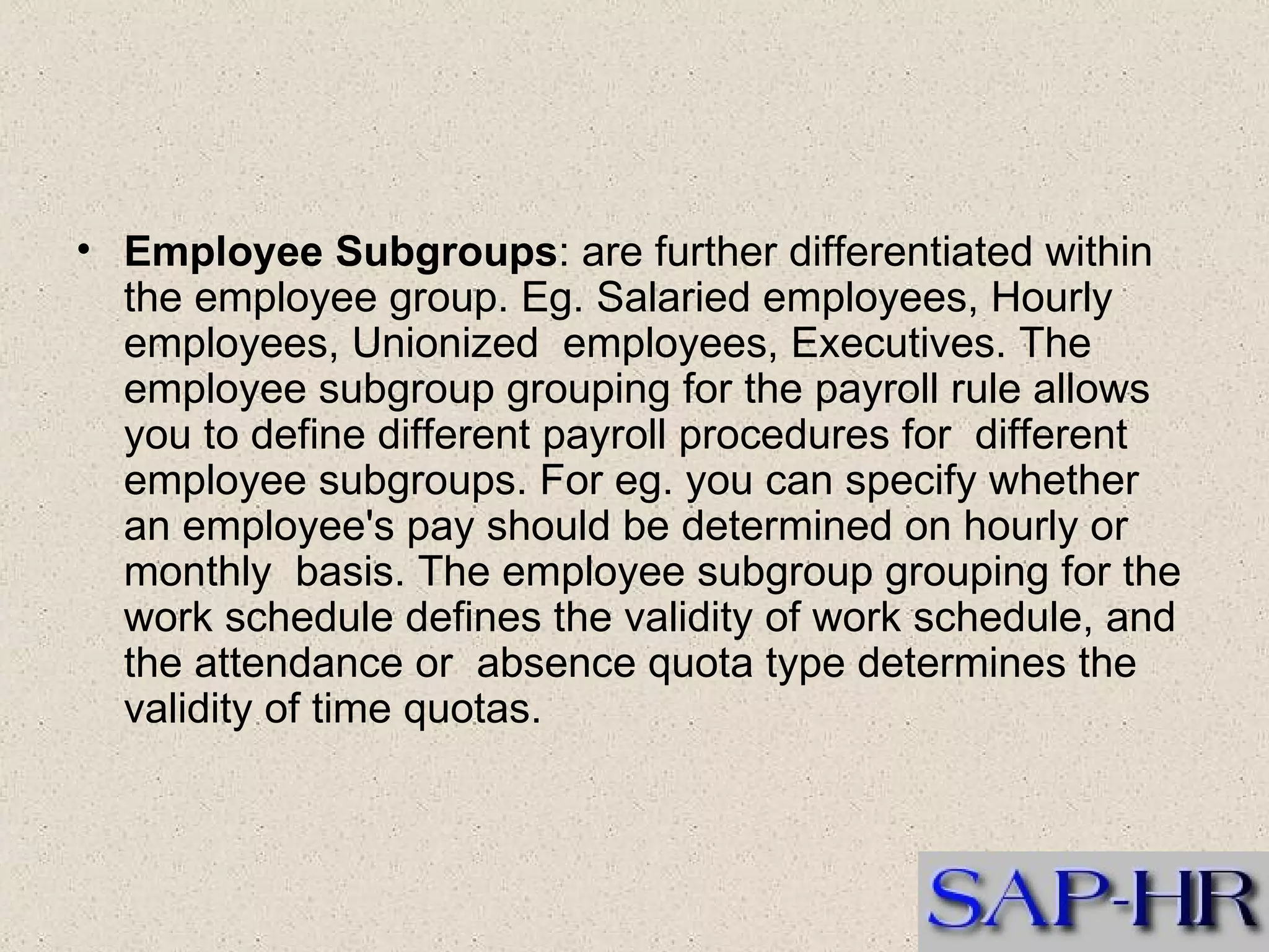 Employee Subgroups : are further differentiated within the employee group. Eg. Salaried employees, Hourly employees, Unionized  employees, Executives. The employee subgroup grouping for the payroll rule allows you to define different payroll procedures for  different employee subgroups. For eg. you can specify whether an employee's pay should be determined on hourly or monthly  basis. The employee subgroup grouping for the work schedule defines the validity of work schedule, and the attendance or  absence quota type determines the validity of time quotas. 