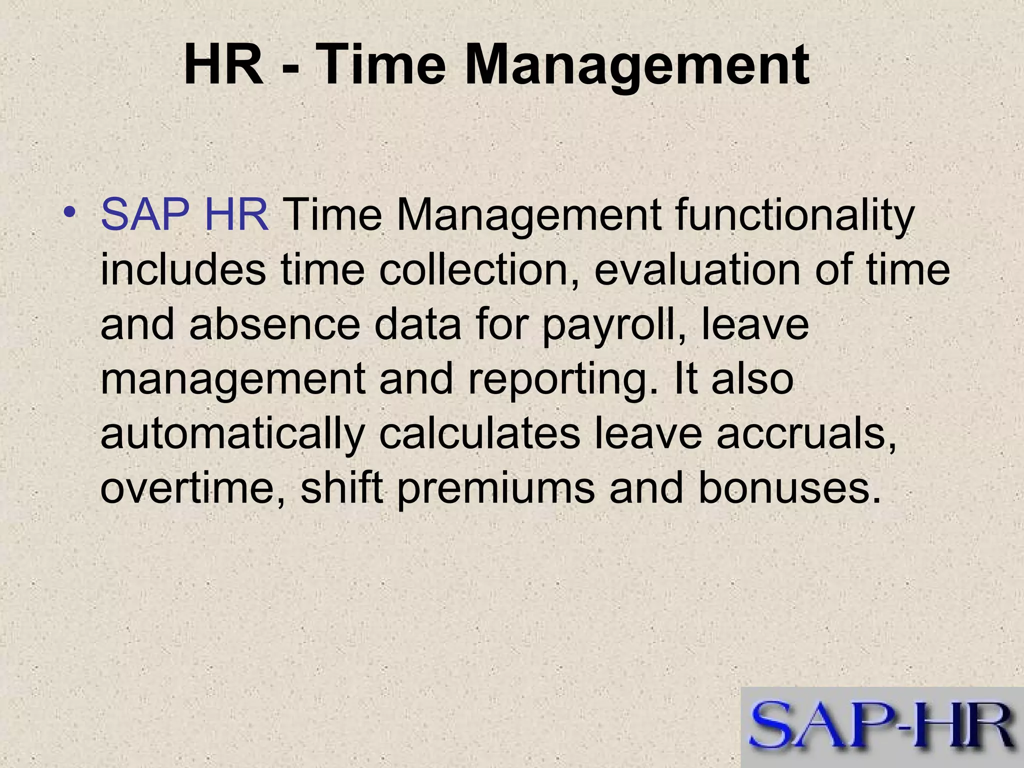 HR - Time Management   SAP HR  Time Management functionality includes time collection, evaluation of time and absence data for payroll, leave management and reporting. It also automatically calculates leave accruals, overtime, shift premiums and bonuses.    