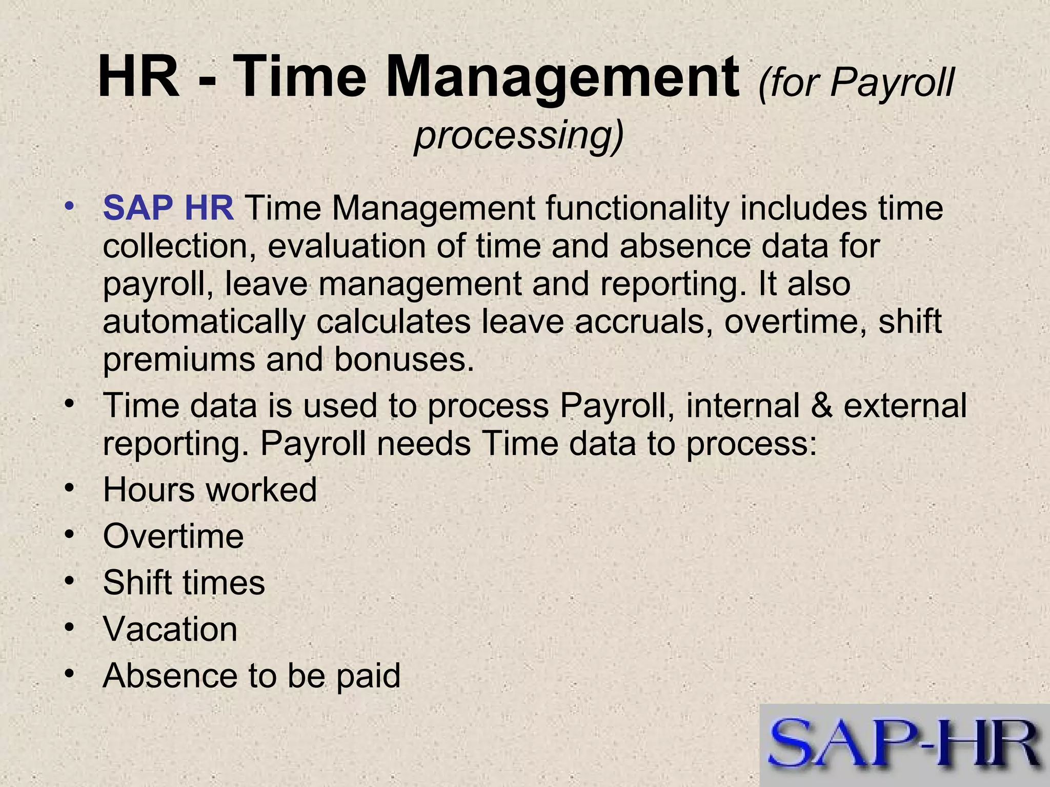 HR - Time Management  (for Payroll processing)   SAP HR  Time Management functionality includes time collection, evaluation of time and absence data for payroll, leave management and reporting. It also automatically calculates leave accruals, overtime, shift premiums and bonuses.    Time data is used to process Payroll, internal & external reporting. Payroll needs Time data to process: Hours worked  Overtime  Shift times  Vacation  Absence to be paid  