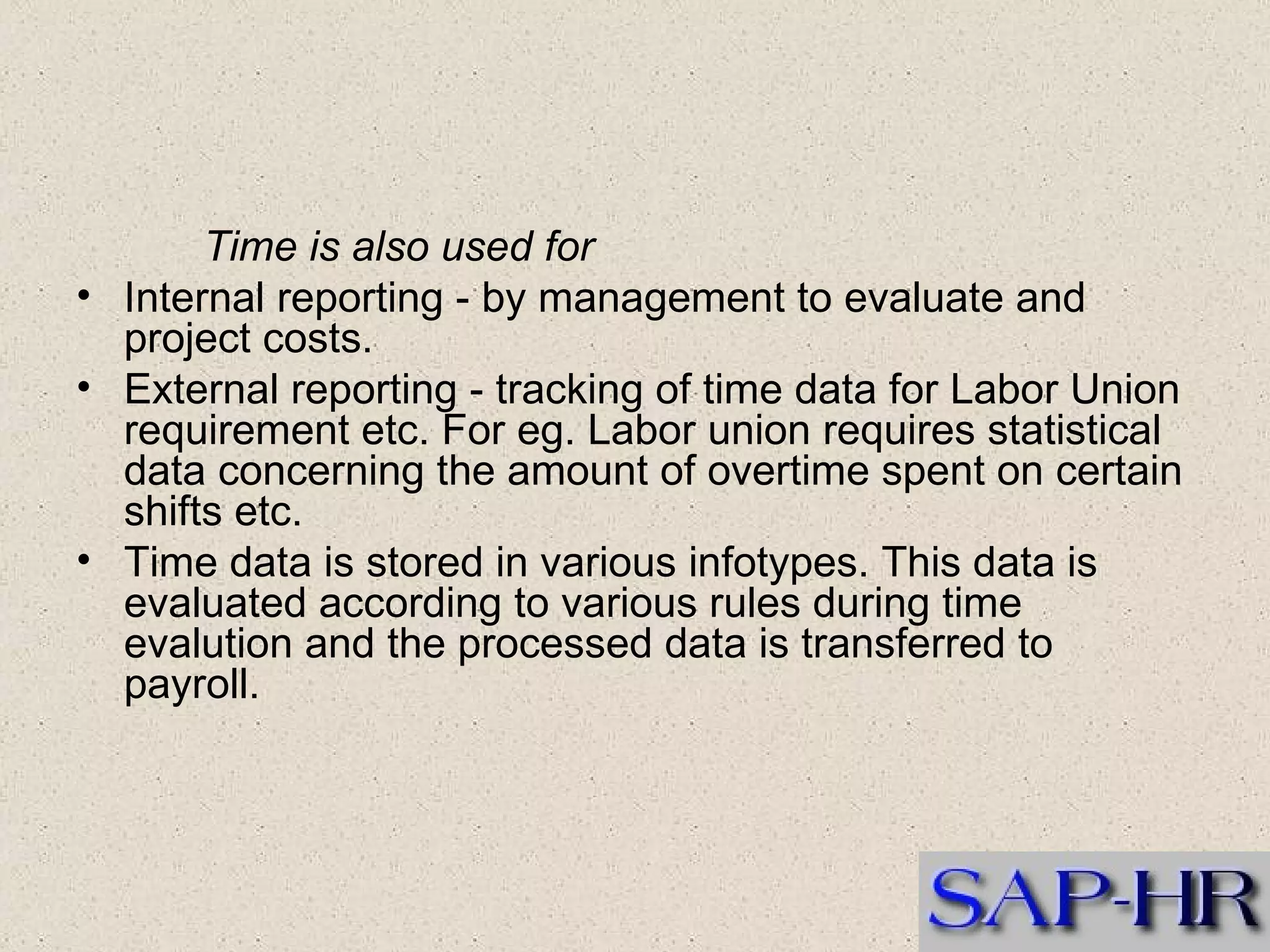 Time is also used for   Internal reporting - by management to evaluate and project costs.  External reporting - tracking of time data for Labor Union requirement etc. For eg. Labor union requires statistical data concerning the amount of overtime spent on certain shifts etc.  Time data is stored in various infotypes. This data is evaluated according to various rules during time evalution and the processed data is transferred to payroll. 