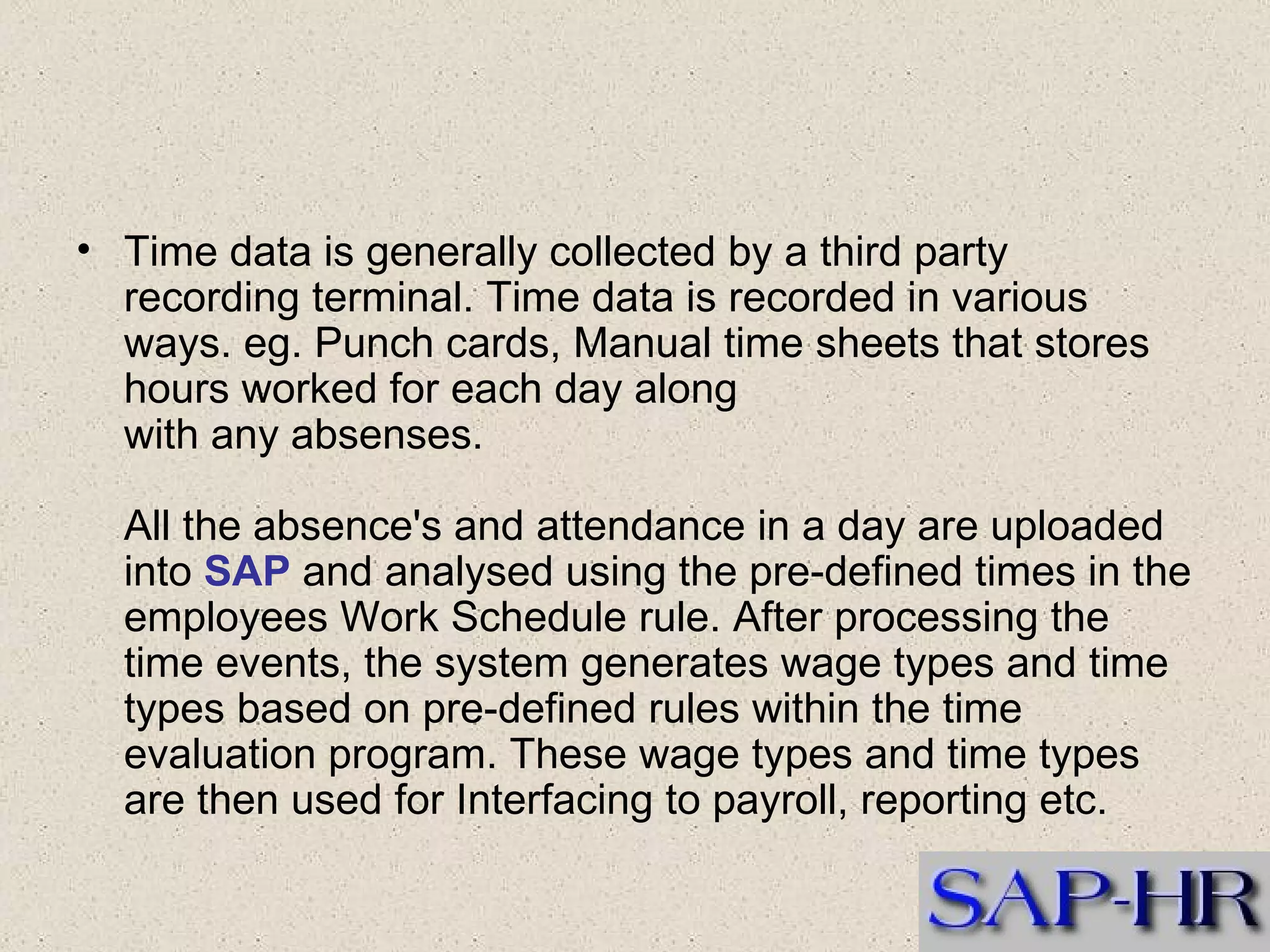 Time data is generally collected by a third party recording terminal. Time data is recorded in various ways. eg. Punch cards, Manual time sheets that stores hours worked for each day along with any absenses.  All the absence's and attendance in a day are uploaded into  SAP  and analysed using the pre-defined times in the employees Work Schedule rule. After processing the time events, the system generates wage types and time types based on pre-defined rules within the time evaluation program. These wage types and time types are then used for Interfacing to payroll, reporting etc. 