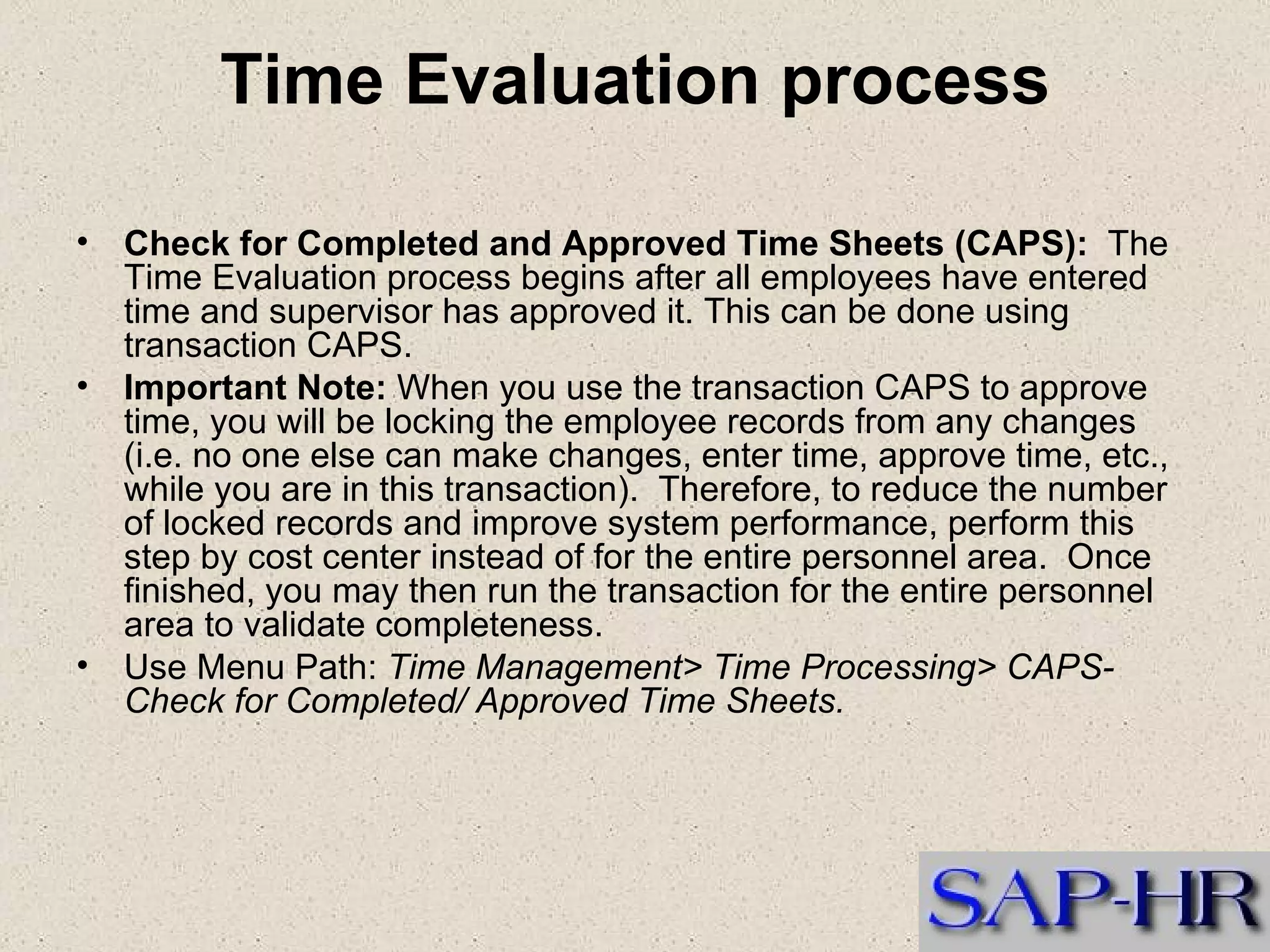 Time Evaluation process Check for Completed and Approved Time Sheets (CAPS):   The Time Evaluation process begins after all employees have entered time and supervisor has approved it. This can be done using transaction CAPS.   Important Note:  When you use the transaction CAPS to approve time, you will be locking the employee records from any changes (i.e. no one else can make changes, enter time, approve time, etc., while you are in this transaction).  Therefore, to reduce the number of locked records and improve system performance, perform this step by cost center instead of for the entire personnel area.  Once finished, you may then run the transaction for the entire personnel area to validate completeness. Use Menu Path:  Time Management> Time Processing> CAPS-Check for Completed/ Approved Time Sheets. 