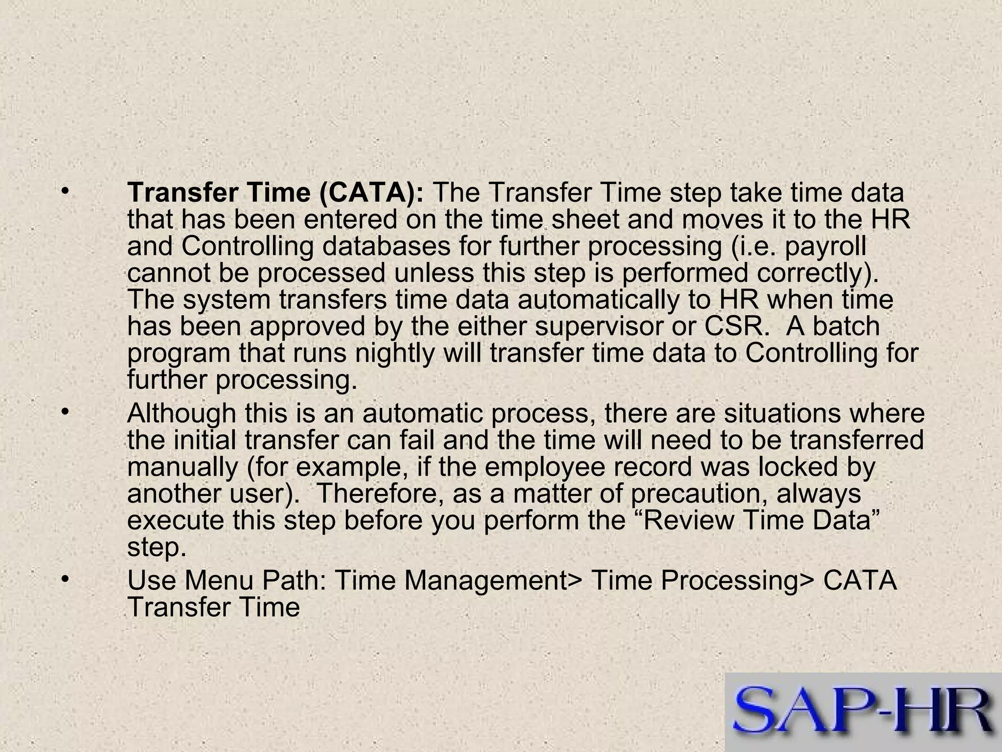 Transfer Time (CATA):  The Transfer Time step take time data that has been entered on the time sheet and moves it to the HR and Controlling databases for further processing (i.e. payroll cannot be processed unless this step is performed correctly).  The system transfers time data automatically to HR when time has been approved by the either supervisor or CSR.  A batch program that runs nightly will transfer time data to Controlling for further processing.  Although this is an automatic process, there are situations where the initial transfer can fail and the time will need to be transferred manually (for example, if the employee record was locked by another user).  Therefore, as a matter of precaution, always execute this step before you perform the “Review Time Data” step. Use Menu Path: Time Management> Time Processing> CATA Transfer Time 