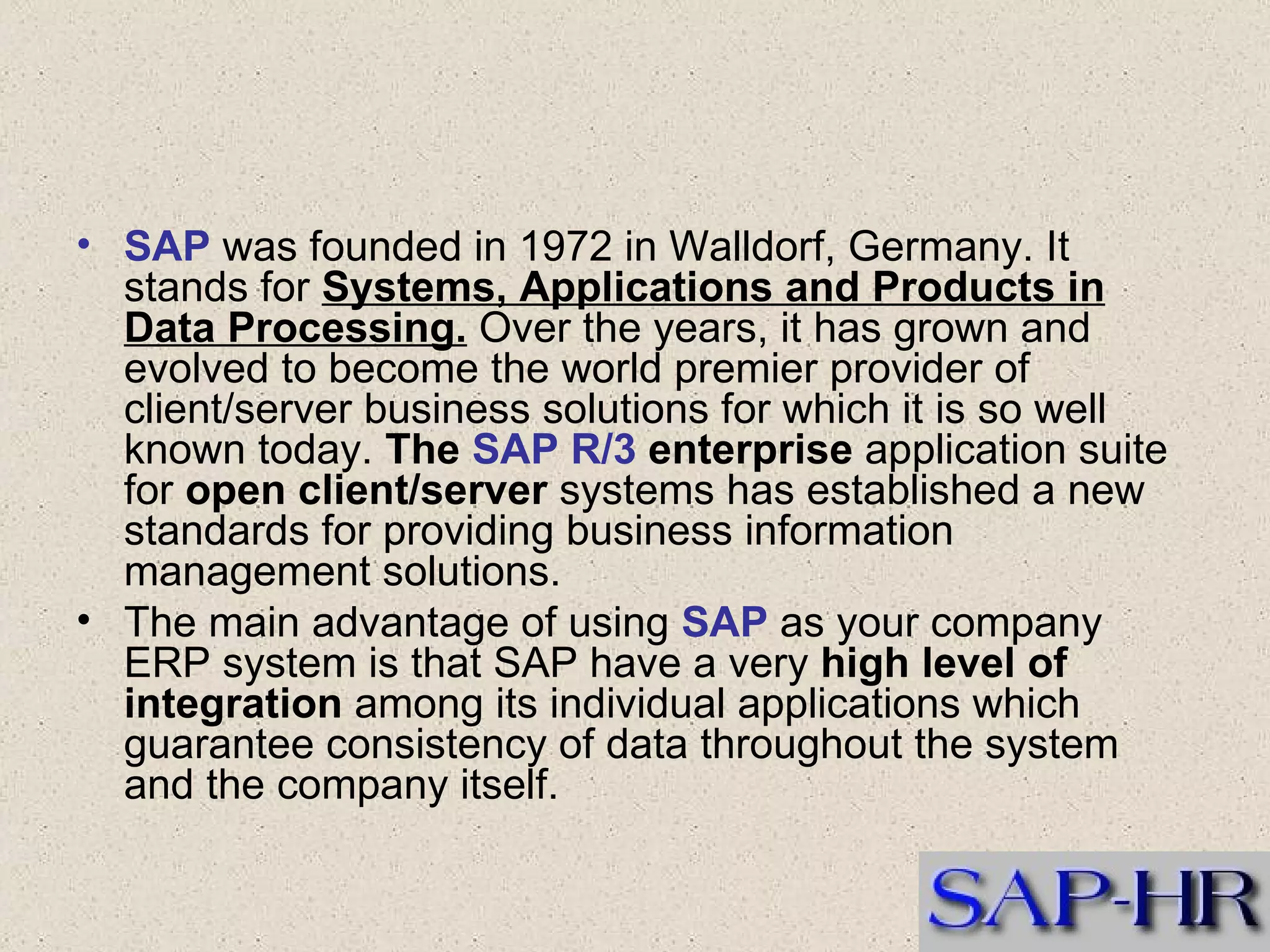 SAP  was founded in 1972 in Walldorf, Germany. It stands for  Systems, Applications and Products in Data Processing.  Over the years, it has grown and evolved to become the world premier provider of client/server business solutions for which it is so well known today.  The  SAP R/3  enterprise  application suite for  open client/server  systems has established a new standards for providing business information management solutions.  The main advantage of using  SAP  as your company ERP system is that SAP have a very  high level of integration  among its individual applications which guarantee consistency of data throughout the system and the company itself.  