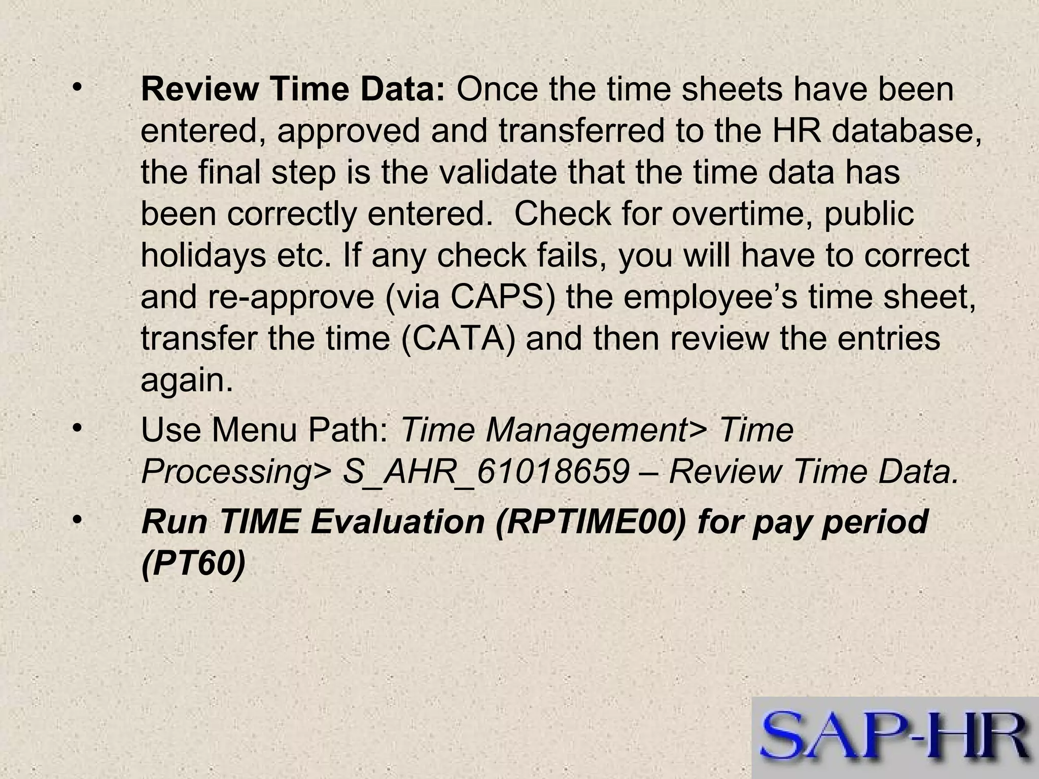 Review Time Data:  Once the time sheets have been entered, approved and transferred to the HR database, the final step is the validate that the time data has been correctly entered.  Check for overtime, public holidays etc. If any check fails, you will have to correct and re-approve (via CAPS) the employee’s time sheet, transfer the time (CATA) and then review the entries again.  Use Menu Path:  Time Management> Time Processing> S_AHR_61018659 – Review Time Data. Run TIME Evaluation (RPTIME00) for pay period (PT60)   