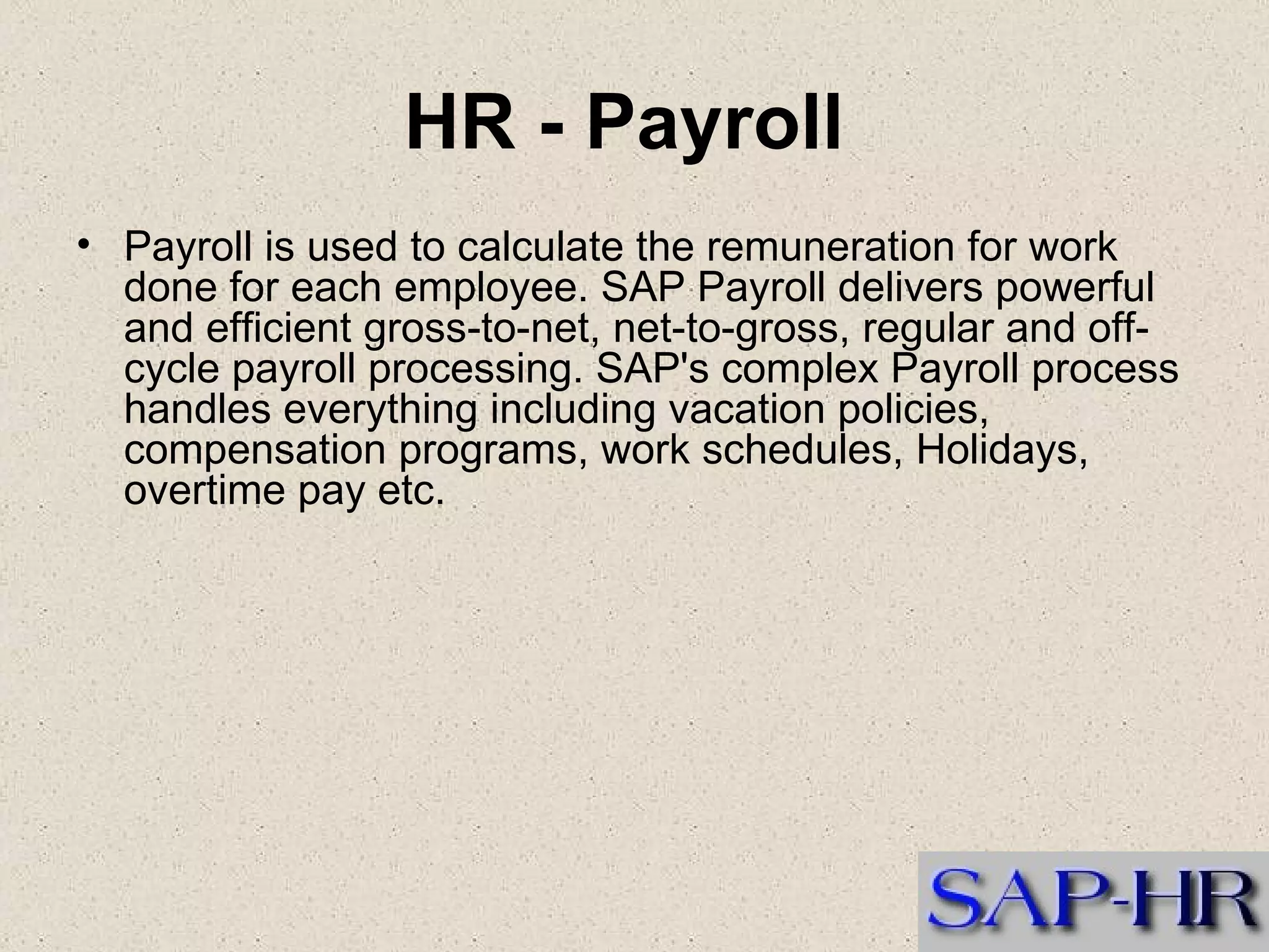 HR - Payroll   Payroll is used to calculate the remuneration for work done for each employee. SAP Payroll delivers powerful and efficient gross-to-net, net-to-gross, regular and off-cycle payroll processing. SAP's complex Payroll process  handles everything including vacation policies, compensation programs, work schedules, Holidays, overtime pay etc.  