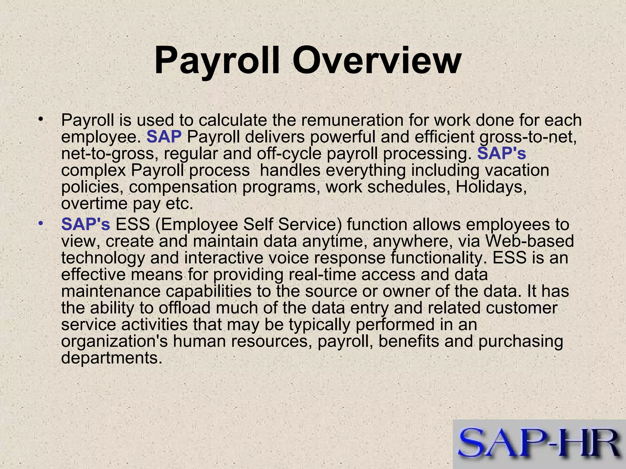 Payroll Overview  Payroll is used to calculate the remuneration for work done for each employee.  SAP  Payroll delivers powerful and efficient gross-to-net, net-to-gross, regular and off-cycle payroll processing.  SAP's  complex Payroll process  handles everything including vacation policies, compensation programs, work schedules, Holidays, overtime pay etc.  SAP's  ESS (Employee Self Service) function allows employees to view, create and maintain data anytime, anywhere, via Web-based technology and interactive voice response functionality. ESS is an effective means for providing real-time access and data maintenance capabilities to the source or owner of the data. It has the ability to offload much of the data entry and related customer service activities that may be typically performed in an organization's human resources, payroll, benefits and purchasing departments. 