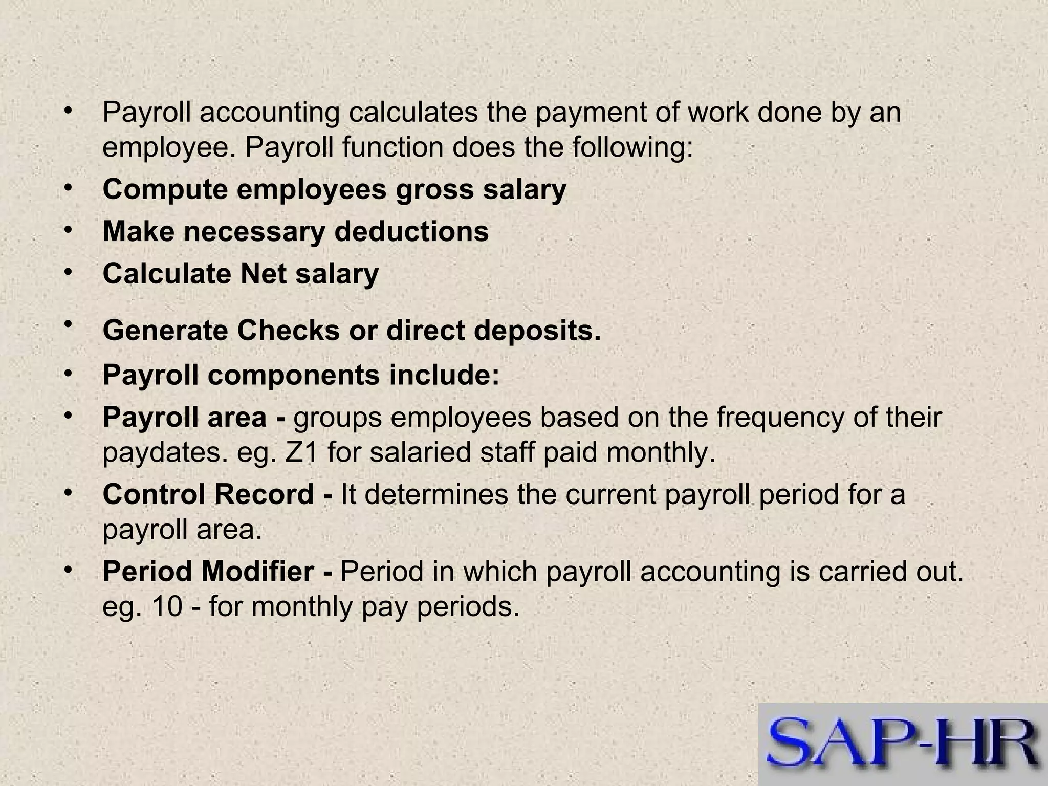 Payroll accounting calculates the payment of work done by an employee. Payroll function does the following:   Compute employees gross salary   Make necessary deductions   Calculate Net salary   Generate Checks or direct deposits.   Payroll components include:   Payroll area -  groups employees based on the frequency of their paydates. eg. Z1 for salaried staff paid monthly.  Control Record -  It determines the current payroll period for a payroll area.  Period Modifier -  Period in which payroll accounting is carried out. eg. 10 - for monthly pay periods.  