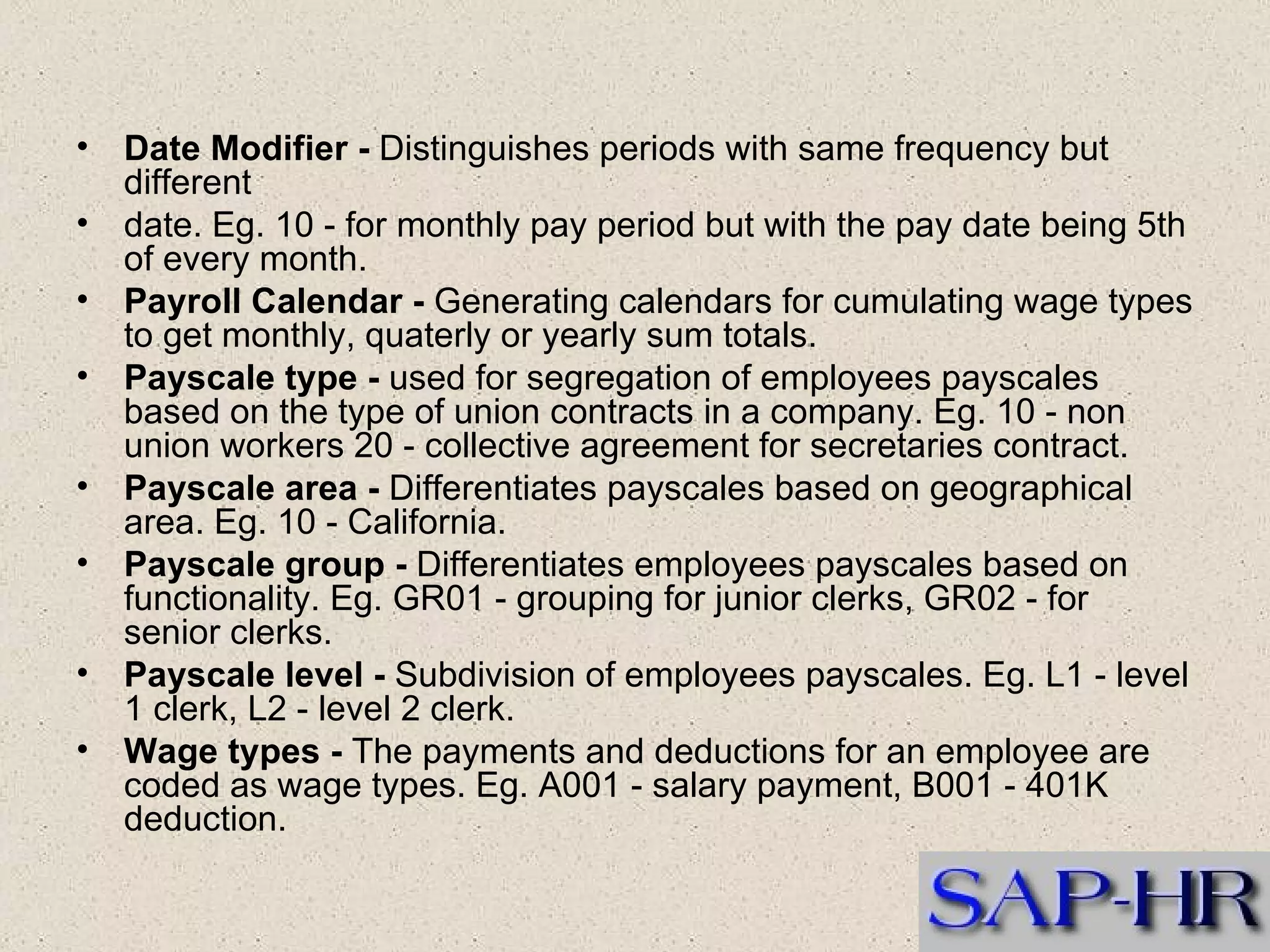 Date Modifier -  Distinguishes periods with same frequency but different date. Eg. 10 - for monthly pay period but with the pay date being 5th of every month.  Payroll Calendar -  Generating calendars for cumulating wage types to get monthly, quaterly or yearly sum totals.  Payscale type -  used for segregation of employees payscales based on the type of union contracts in a company. Eg. 10 - non union workers 20 - collective agreement for secretaries contract.  Payscale area -  Differentiates payscales based on geographical area. Eg. 10 - California.  Payscale group -  Differentiates employees payscales based on functionality. Eg. GR01 - grouping for junior clerks, GR02 - for senior clerks.   Payscale level -  Subdivision of employees payscales. Eg. L1 - level 1 clerk, L2 - level 2 clerk.  Wage types -  The payments and deductions for an employee are coded as wage types. Eg. A001 - salary payment, B001 - 401K deduction.  