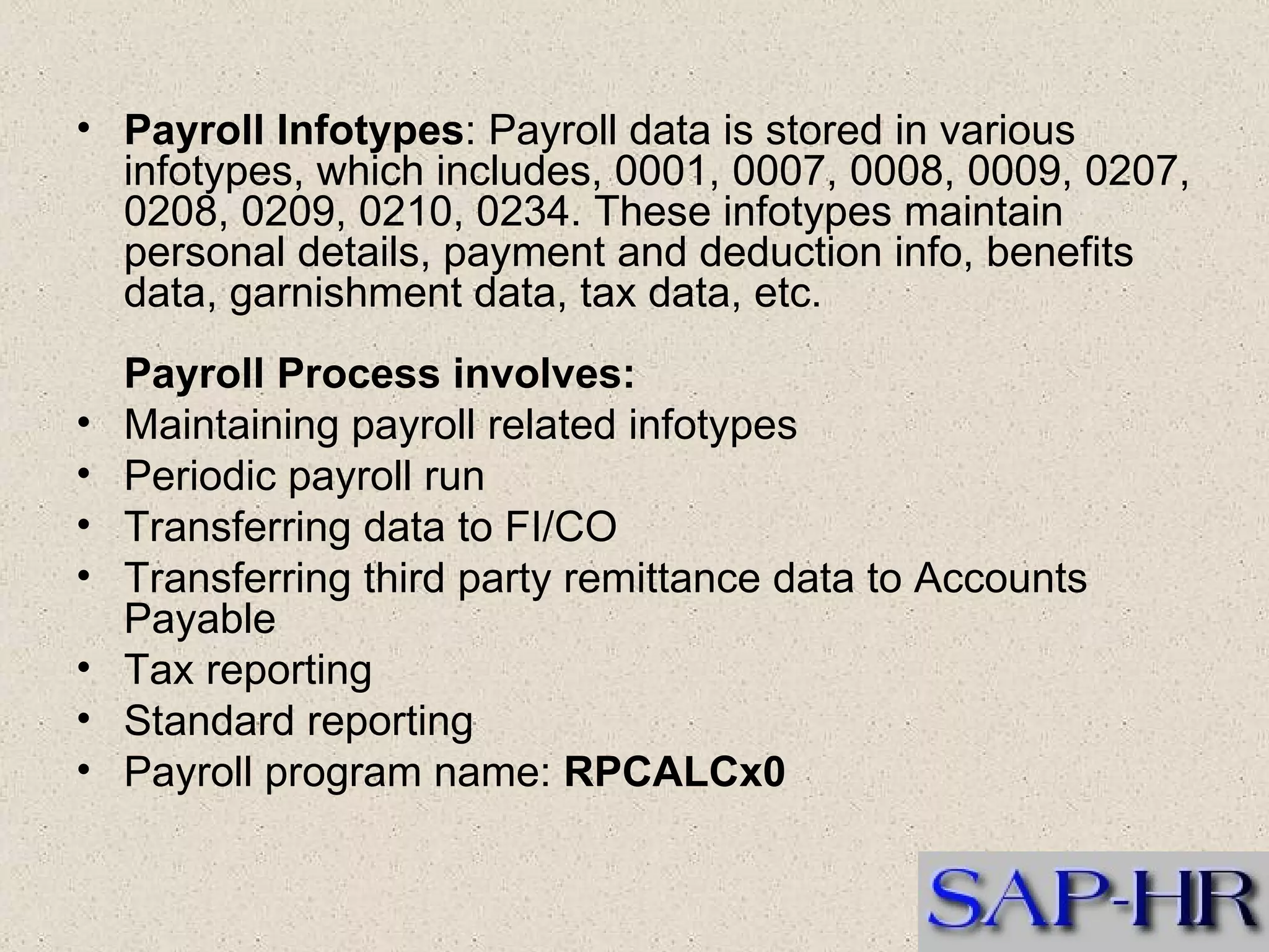 Payroll Infotypes : Payroll data is stored in various infotypes, which includes, 0001, 0007, 0008, 0009, 0207, 0208, 0209, 0210, 0234. These infotypes maintain personal details, payment and deduction info, benefits data, garnishment data, tax data, etc. Payroll Process involves:   Maintaining payroll related infotypes  Periodic payroll run  Transferring data to FI/CO  Transferring third party remittance data to Accounts Payable  Tax reporting  Standard reporting  Payroll program name:  RPCALCx0   