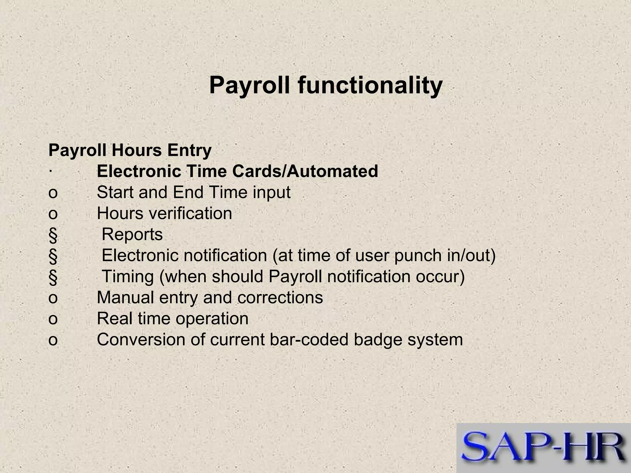 Payroll Hours Entry  ·          Electronic Time Cards/Automated  o        Start and End Time input o        Hours verification  §         Reports  §         Electronic notification (at time of user punch in/out)  §         Timing (when should Payroll notification occur)  o        Manual entry and corrections  o        Real time operation  o        Conversion of current bar-coded badge system  Payroll functionality 