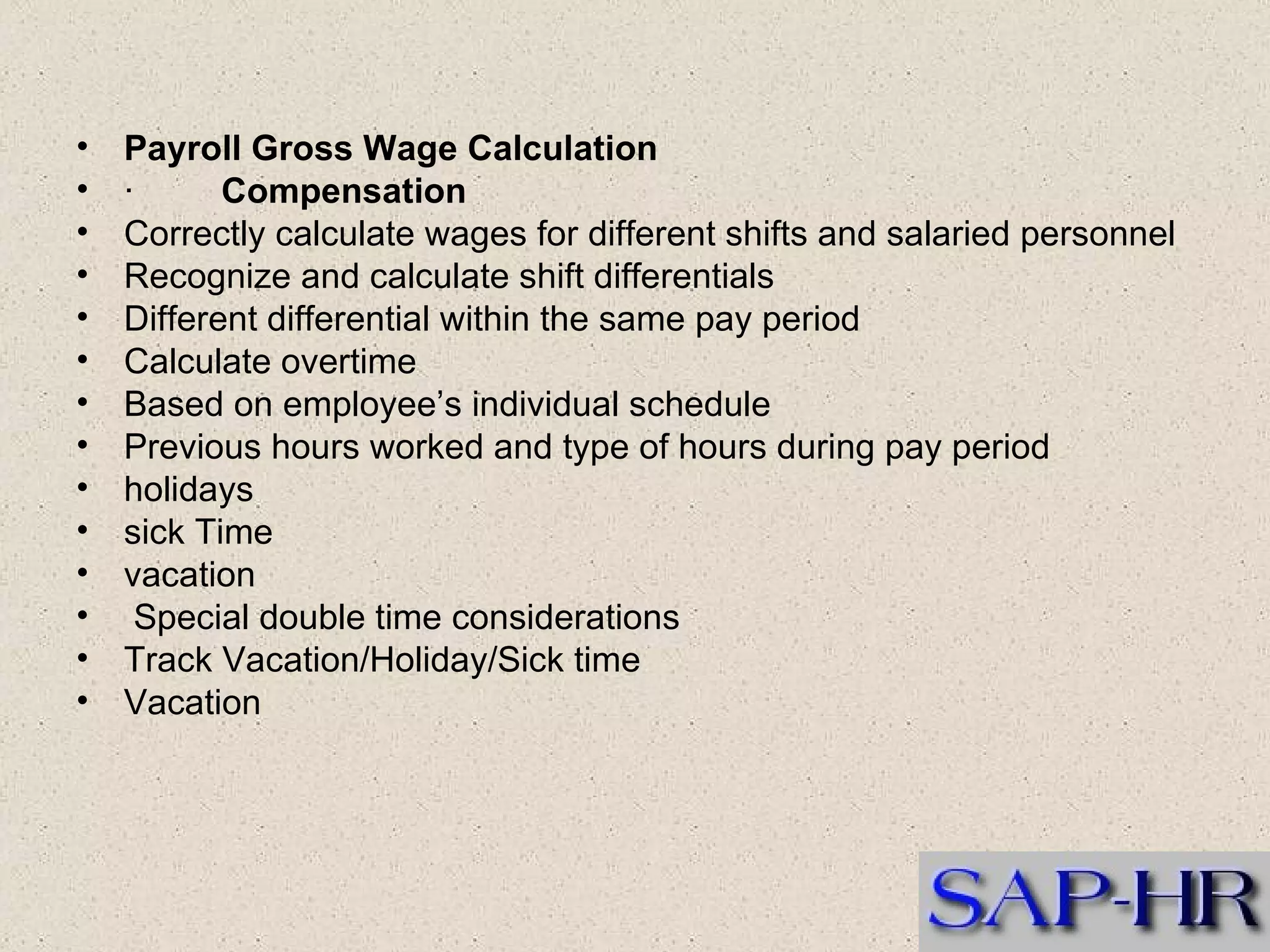 Payroll Gross Wage Calculation   ·          Compensation  Correctly calculate wages for different shifts and salaried personnel  Recognize and calculate shift differentials  Different differential within the same pay period  Calculate overtime  Based on employee’s individual schedule  Previous hours worked and type of hours during pay period  holidays  sick Time  vacation    Special double time considerations  Track Vacation/Holiday/Sick time  Vacation  
