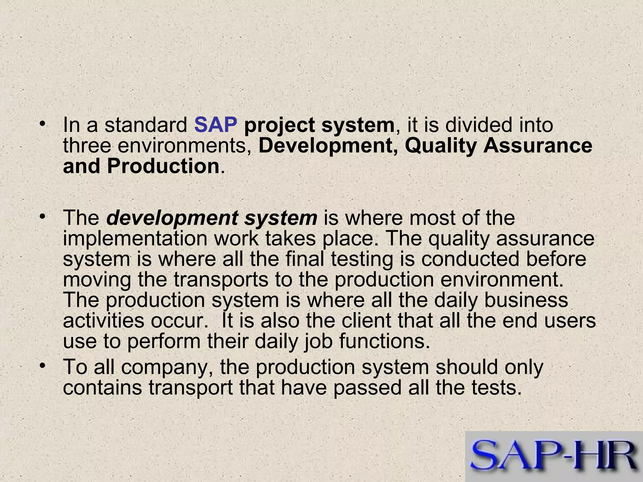 In a standard  SAP  project system , it is divided into three environments,  Development, Quality Assurance and Production .  The  development system  is where most of the implementation work takes place. The quality assurance system is where all the final testing is conducted before moving the transports to the production environment.  The production system is where all the daily business activities occur.  It is also the client that all the end users use to perform their daily job functions.  To all company, the production system should only contains transport that have passed all the tests.  