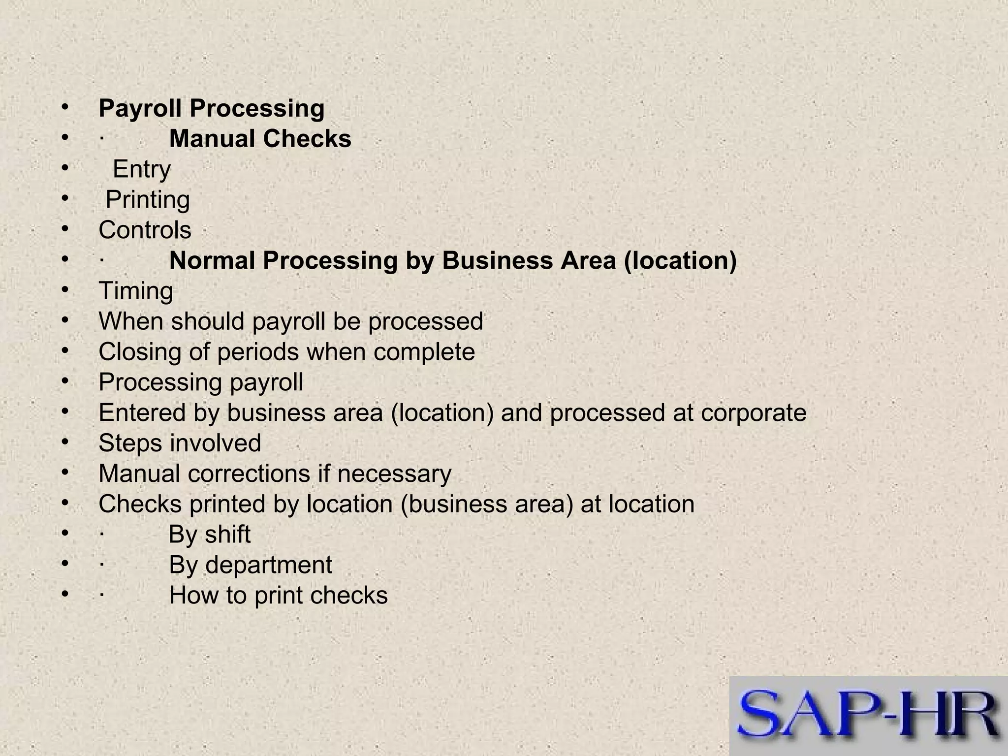 Payroll Processing  ·          Manual Checks     Entry  Printing   Controls  ·          Normal Processing by Business Area (location)  Timing   When should payroll be processed   Closing of periods when complete   Processing payroll  Entered by business area (location) and processed at corporate  Steps involved  Manual corrections if necessary  Checks printed by location (business area) at location  ·  By shift  ·         By department  ·         How to print checks  