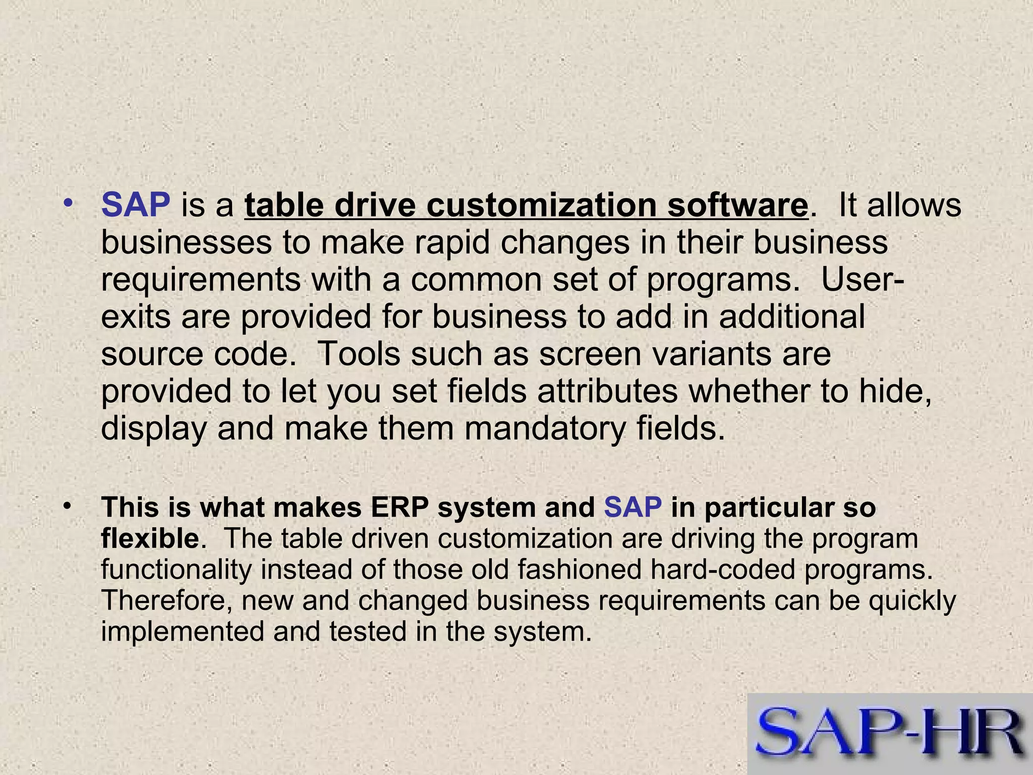 SAP  is a  table drive customization software .  It allows businesses to make rapid changes in their business requirements with a common set of programs.  User-exits are provided for business to add in additional source code.  Tools such as screen variants are provided to let you set fields attributes whether to hide, display and make them mandatory fields.  This is what makes ERP system and  SAP  in particular so flexible .  The table driven customization are driving the program functionality instead of those old fashioned hard-coded programs.  Therefore, new and changed business requirements can be quickly implemented and tested in the system.  
