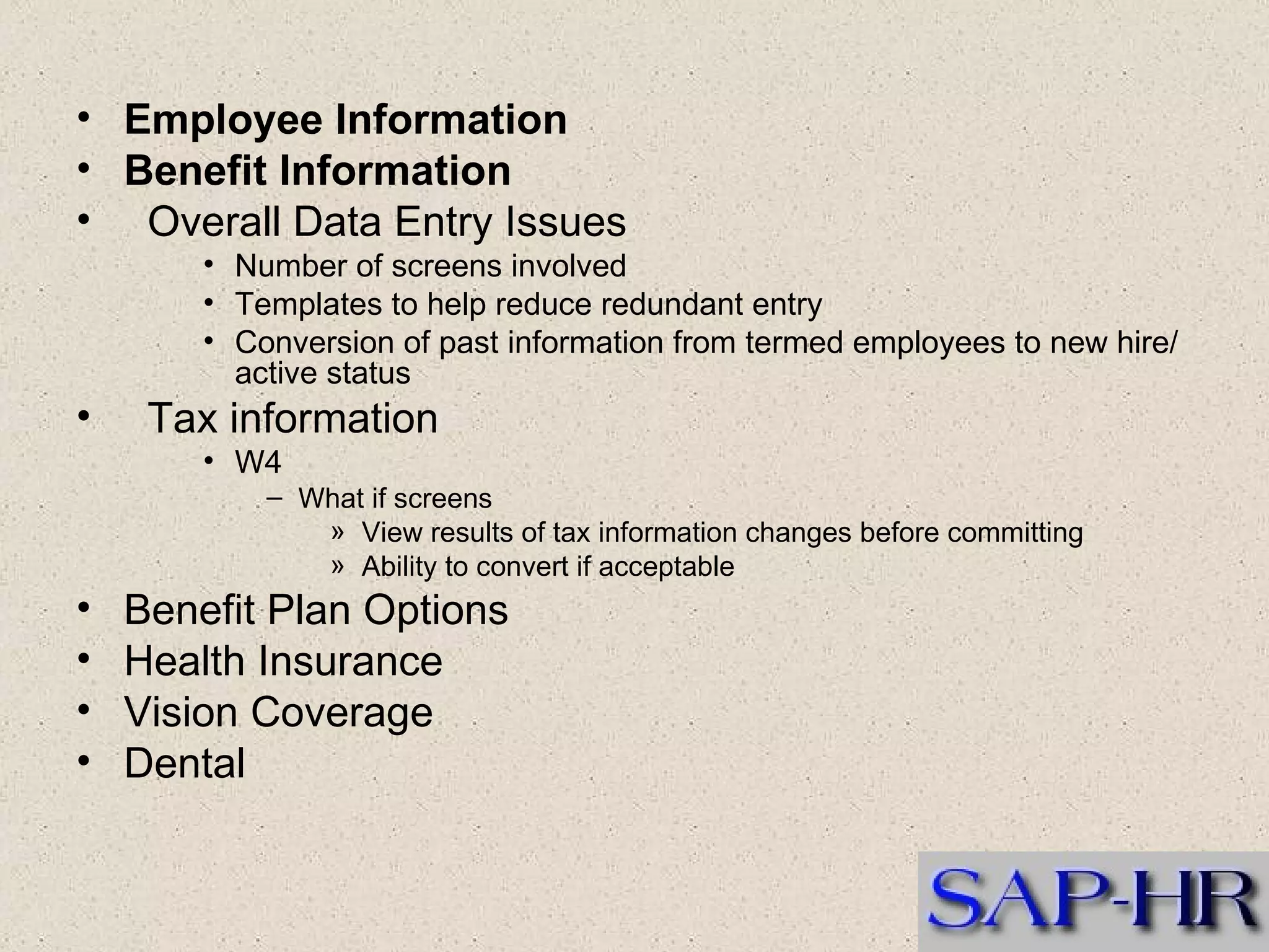 Employee Information  Benefit Information  Overall Data Entry Issues  Number of screens involved  Templates to help reduce redundant entry  Conversion of past information from termed employees to new hire/active status  Tax information  W4  What if screens  View results of tax information changes before committing  Ability to convert if acceptable  Benefit Plan Options  Health Insurance  Vision Coverage  Dental  