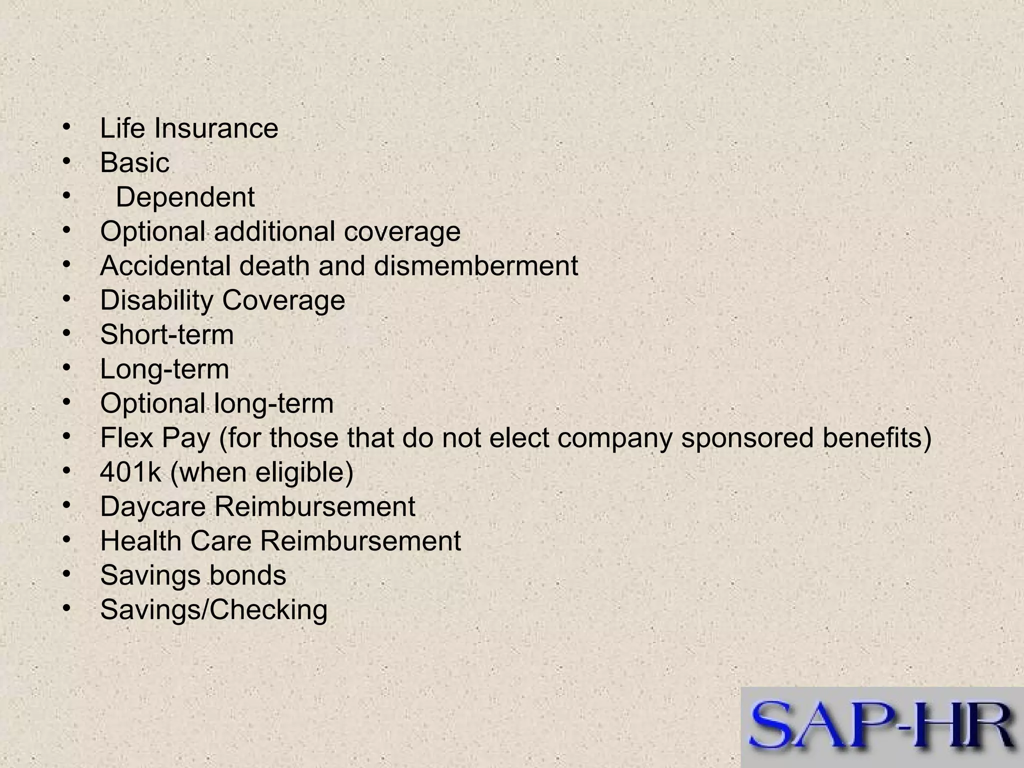 Life Insurance  Basic     Dependent  Optional additional coverage  Accidental death and dismemberment  Disability Coverage  Short-term  Long-term  Optional long-term  Flex Pay (for those that do not elect company sponsored benefits)  401k (when eligible)  Daycare Reimbursement  Health Care Reimbursement  Savings bonds  Savings/Checking  