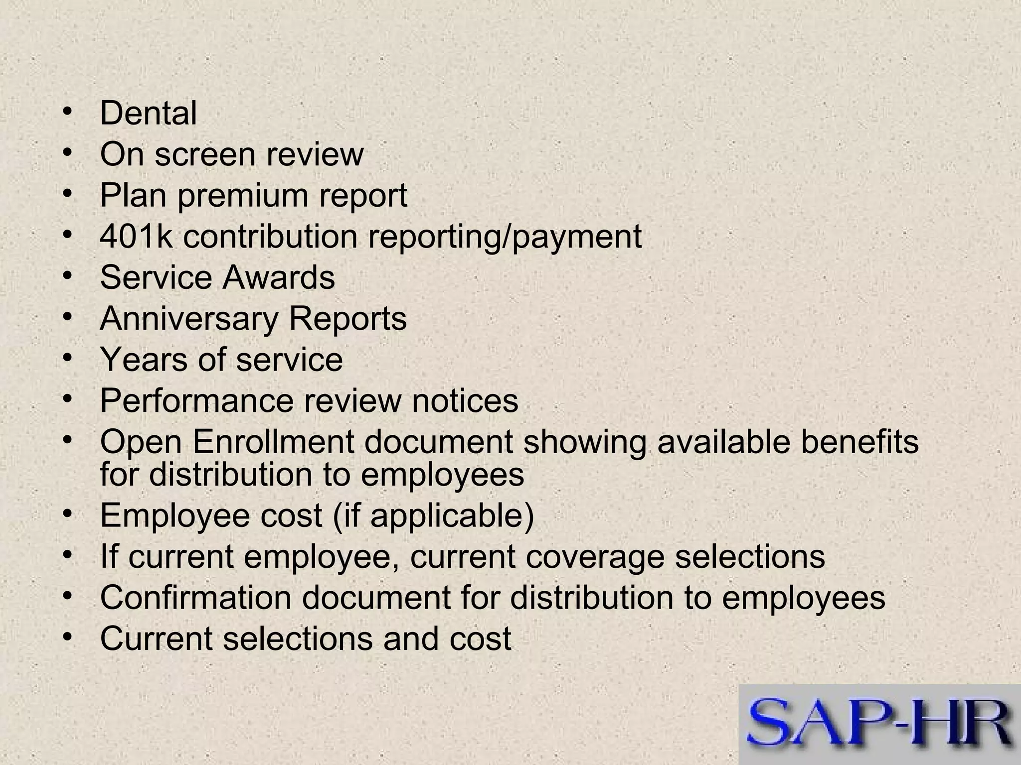 Dental  On screen review  Plan premium report  401k contribution reporting/payment  Service Awards  Anniversary Reports  Years of service  Performance review notices  Open Enrollment document showing available benefits for distribution to employees  Employee cost (if applicable)  If current employee, current coverage selections  Confirmation document for distribution to employees  Current selections and cost  
