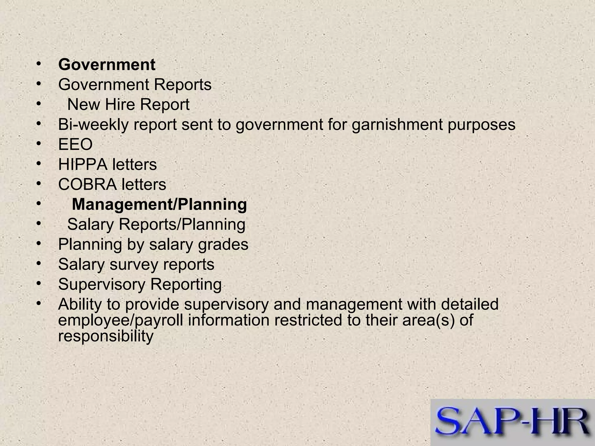 Government  Government Reports     New Hire Report  Bi-weekly report sent to government for garnishment purposes  EEO  HIPPA letters  COBRA letters       Management/Planning     Salary Reports/Planning  Planning by salary grades  Salary survey reports  Supervisory Reporting  Ability to provide supervisory and management with detailed employee/payroll information restricted to their area(s) of responsibility  