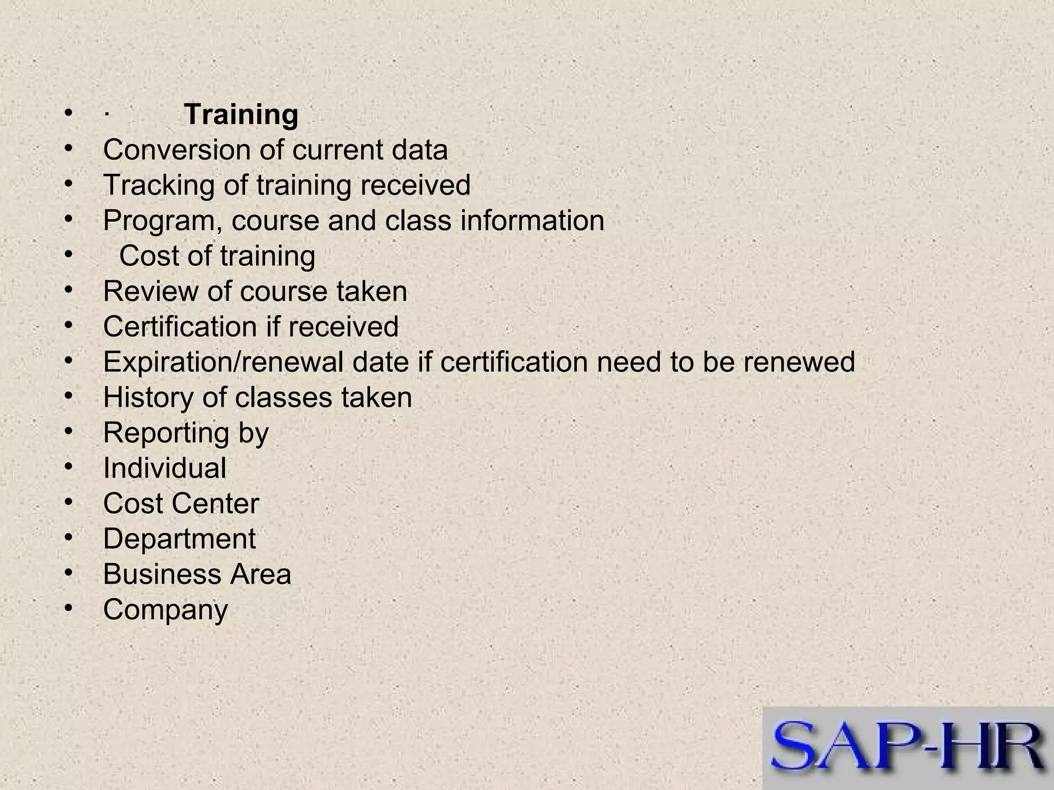 ·          Training  Conversion of current data  Tracking of training received  Program, course and class information     Cost of training  Review of course taken  Certification if received  Expiration/renewal date if certification need to be renewed  History of classes taken  Reporting by  Individual  Cost Center  Department  Business Area  Company  