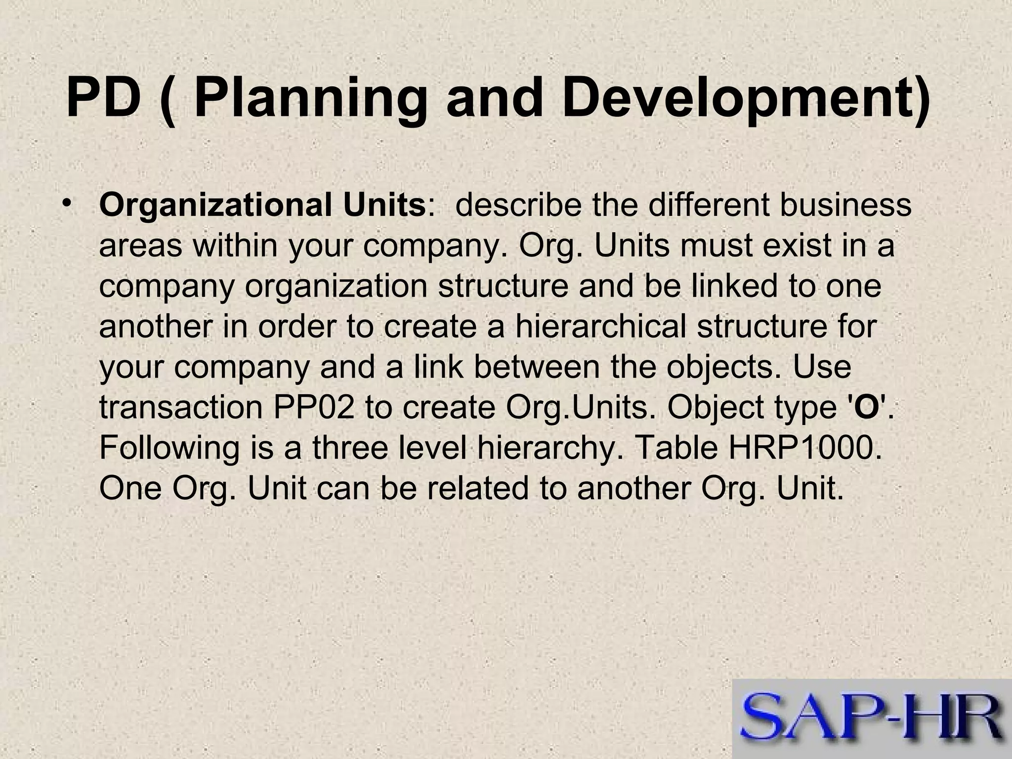 PD ( Planning and Development)  Organizational Units :  describe the different business areas within your company. Org. Units must exist in a company organization structure and be linked to one another in order to create a hierarchical structure for your company and a link between the objects. Use transaction PP02 to create Org.Units. Object type ' O '. Following is a three level hierarchy. Table HRP1000. One Org. Unit can be related to another Org. Unit.  