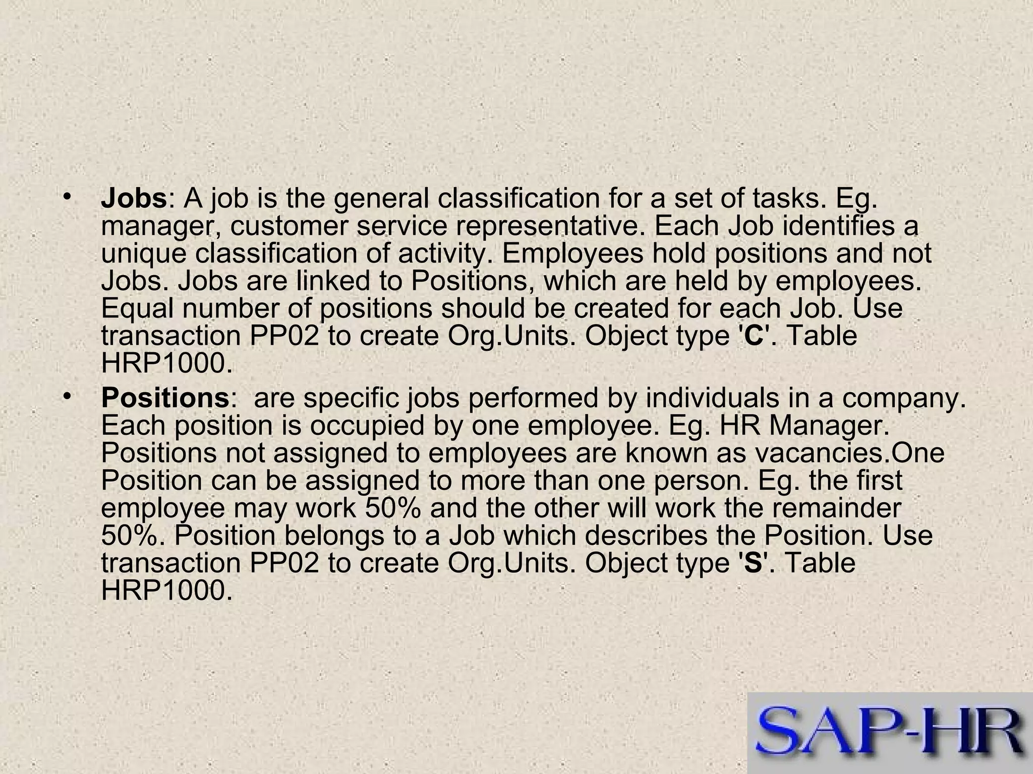 Jobs : A job is the general classification for a set of tasks. Eg. manager, customer service representative. Each Job identifies a unique classification of activity. Employees hold positions and not Jobs. Jobs are linked to Positions, which are held by employees. Equal number of positions should be created for each Job. Use transaction PP02 to create Org.Units. Object type ' C '. Table HRP1000. Positions :  are specific jobs performed by individuals in a company. Each position is occupied by one employee. Eg. HR Manager. Positions not assigned to employees are known as vacancies.One Position can be assigned to more than one person. Eg. the first employee may work 50% and the other will work the remainder 50%. Position belongs to a Job which describes the Position. Use transaction PP02 to create Org.Units. Object type ' S '. Table HRP1000.   