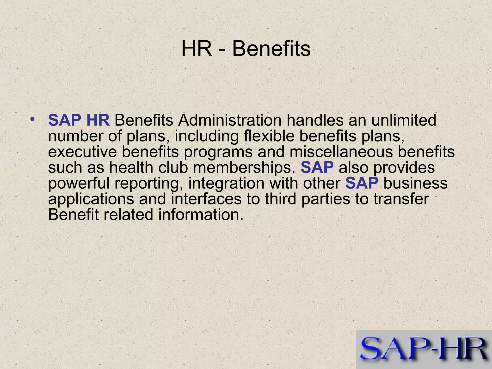 HR - Benefits SAP HR  Benefits Administration handles an unlimited number of plans, including flexible benefits plans, executive benefits programs and miscellaneous benefits such as health club memberships.  SAP  also provides powerful reporting, integration with other  SAP  business applications and interfaces to third parties to transfer Benefit related information.  