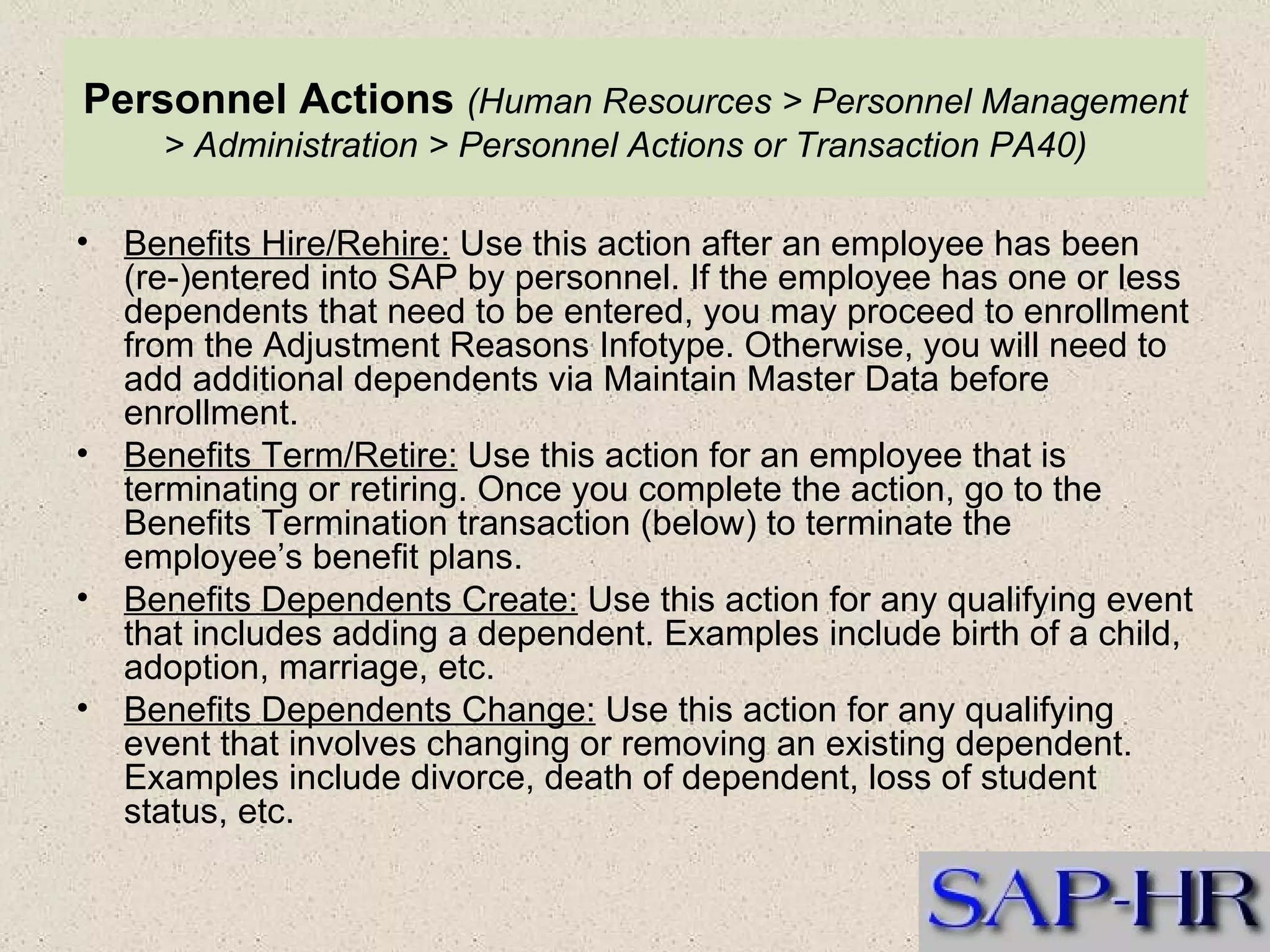 Personnel Actions   (Human Resources > Personnel Management > Administration > Personnel Actions or Transaction PA40)   Benefits Hire/Rehire:  Use this action after an employee has been (re-)entered into SAP by personnel. If the employee has one or less dependents that need to be entered, you may proceed to enrollment from the Adjustment Reasons Infotype. Otherwise, you will need to add additional dependents via Maintain Master Data before enrollment.  Benefits Term/Retire:  Use this action for an employee that is terminating or retiring. Once you complete the action, go to the Benefits Termination transaction (below) to terminate the employee’s benefit plans.  Benefits Dependents Create:  Use this action for any qualifying event that includes adding a dependent. Examples include birth of a child, adoption, marriage, etc.  Benefits Dependents Change:  Use this action for any qualifying event that involves changing or removing an existing dependent. Examples include divorce, death of dependent, loss of student status, etc.  