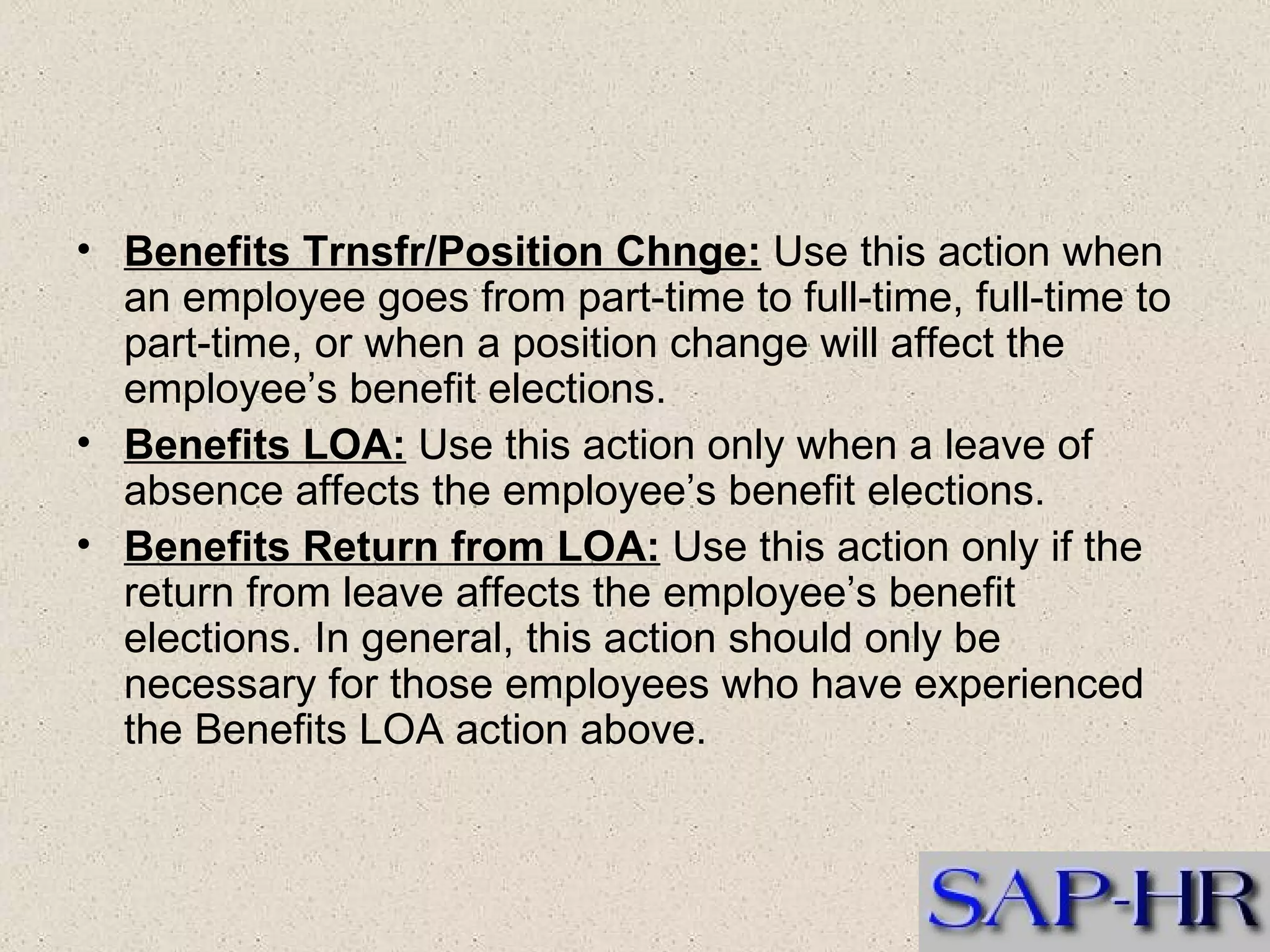 Benefits Trnsfr/Position Chnge:  Use this action when an employee goes from part-time to full-time, full-time to part-time, or when a position change will affect the employee’s benefit elections.  Benefits LOA:  Use this action only when a leave of absence affects the employee’s benefit elections.  Benefits Return from LOA:  Use this action only if the return from leave affects the employee’s benefit elections. In general, this action should only be necessary for those employees who have experienced the Benefits LOA action above.  