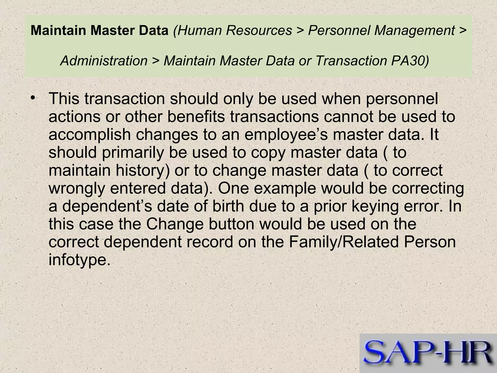 Maintain Master Data   (Human Resources > Personnel Management > Administration > Maintain Master Data or Transaction PA30)   This transaction should only be used when personnel actions or other benefits transactions cannot be used to accomplish changes to an employee’s master data. It should primarily be used to copy master data ( to maintain history) or to change master data ( to correct wrongly entered data). One example would be correcting a dependent’s date of birth due to a prior keying error. In this case the Change button would be used on the correct dependent record on the Family/Related Person infotype. 