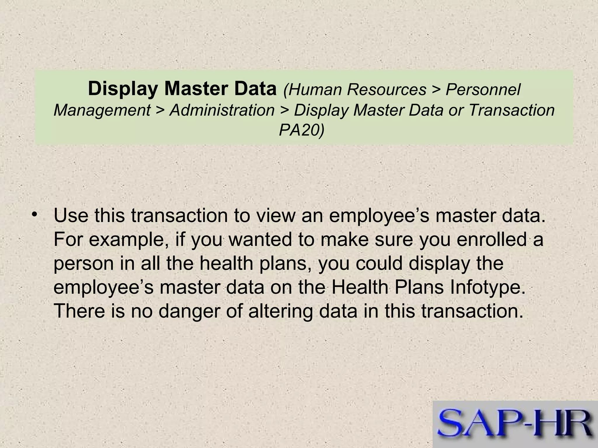 Display Master Data   (Human Resources > Personnel Management > Administration > Display Master Data or Transaction PA20)  Use this transaction to view an employee’s master data. For example, if you wanted to make sure you enrolled a person in all the health plans, you could display the employee’s master data on the Health Plans Infotype. There is no danger of altering data in this transaction. 