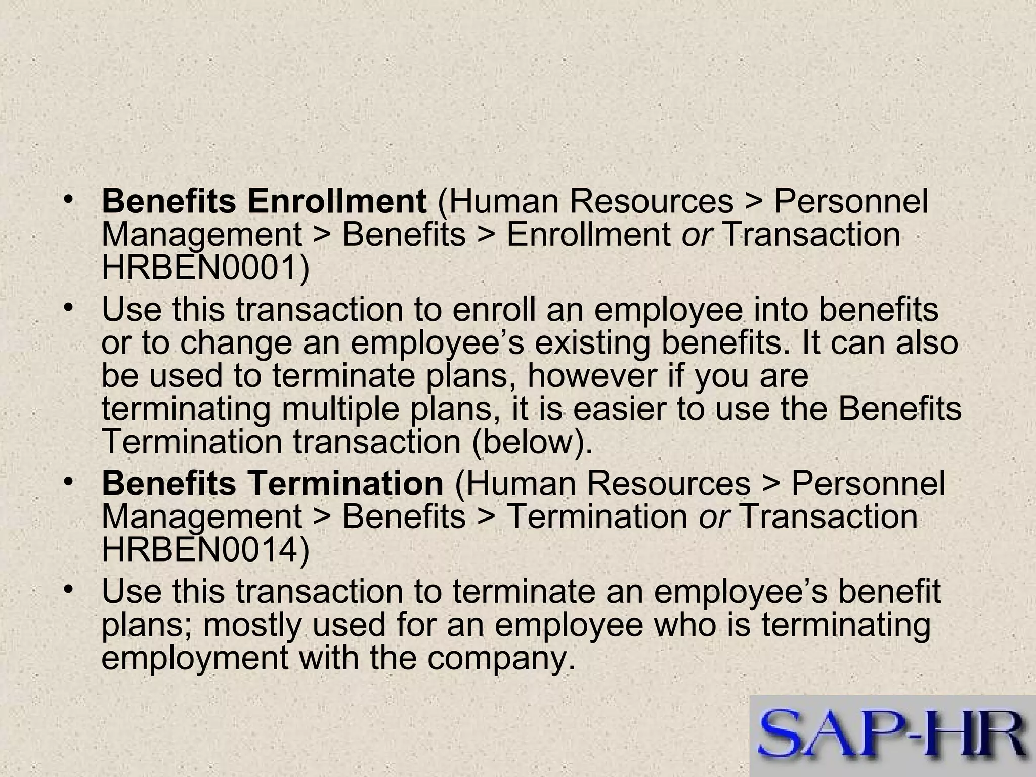 Benefits Enrollment  (Human Resources > Personnel Management > Benefits > Enrollment  or  Transaction HRBEN0001)  Use this transaction to enroll an employee into benefits or to change an employee’s existing benefits. It can also be used to terminate plans, however if you are terminating multiple plans, it is easier to use the Benefits Termination transaction (below).  Benefits Termination  (Human Resources > Personnel Management > Benefits > Termination  or  Transaction HRBEN0014)  Use this transaction to terminate an employee’s benefit plans; mostly used for an employee who is terminating employment with the company. 