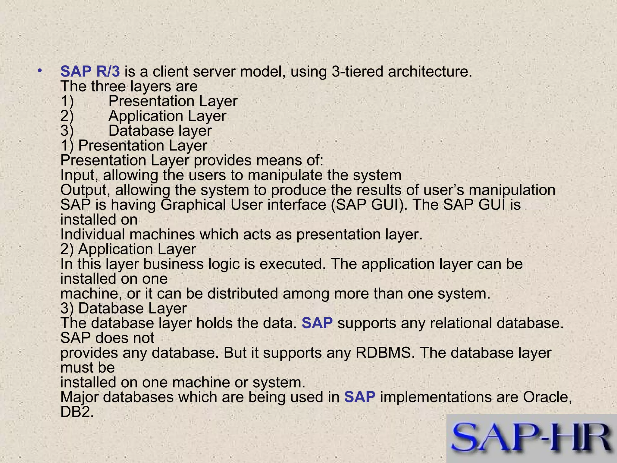 SAP R/3  is a client server model, using 3-tiered architecture. The three layers are 1)        Presentation Layer 2)        Application Layer 3)        Database layer 1) Presentation Layer Presentation Layer provides means of: Input, allowing the users to manipulate the system Output, allowing the system to produce the results of user’s manipulation SAP is having Graphical User interface (SAP GUI). The SAP GUI is installed on Individual machines which acts as presentation layer. 2) Application Layer In this layer business logic is executed. The application layer can be installed on one machine, or it can be distributed among more than one system. 3) Database Layer The database layer holds the data.  SAP  supports any relational database. SAP does not   provides any database. But it supports any RDBMS. The database layer must be      installed on one machine or system. Major databases which are being used in  SAP  implementations are Oracle, DB2. 
