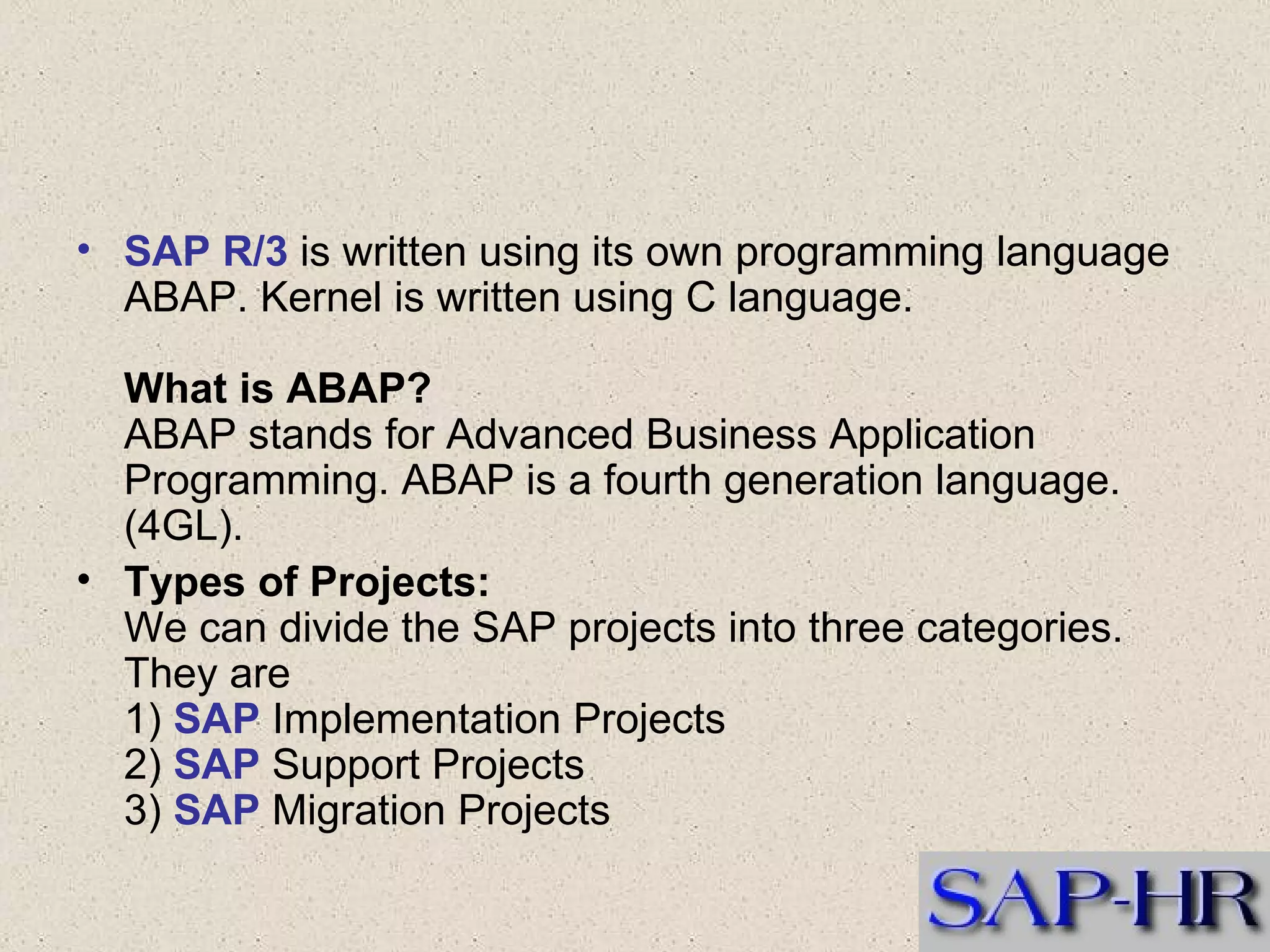 SAP R/3  is written using its own programming language ABAP. Kernel is written using C language. What is ABAP? ABAP stands for Advanced Business Application Programming. ABAP is a fourth generation language. (4GL). Types of Projects: We can divide the SAP projects into three categories. They are 1)  SAP  Implementation Projects 2)  SAP  Support Projects 3)  SAP  Migration Projects  